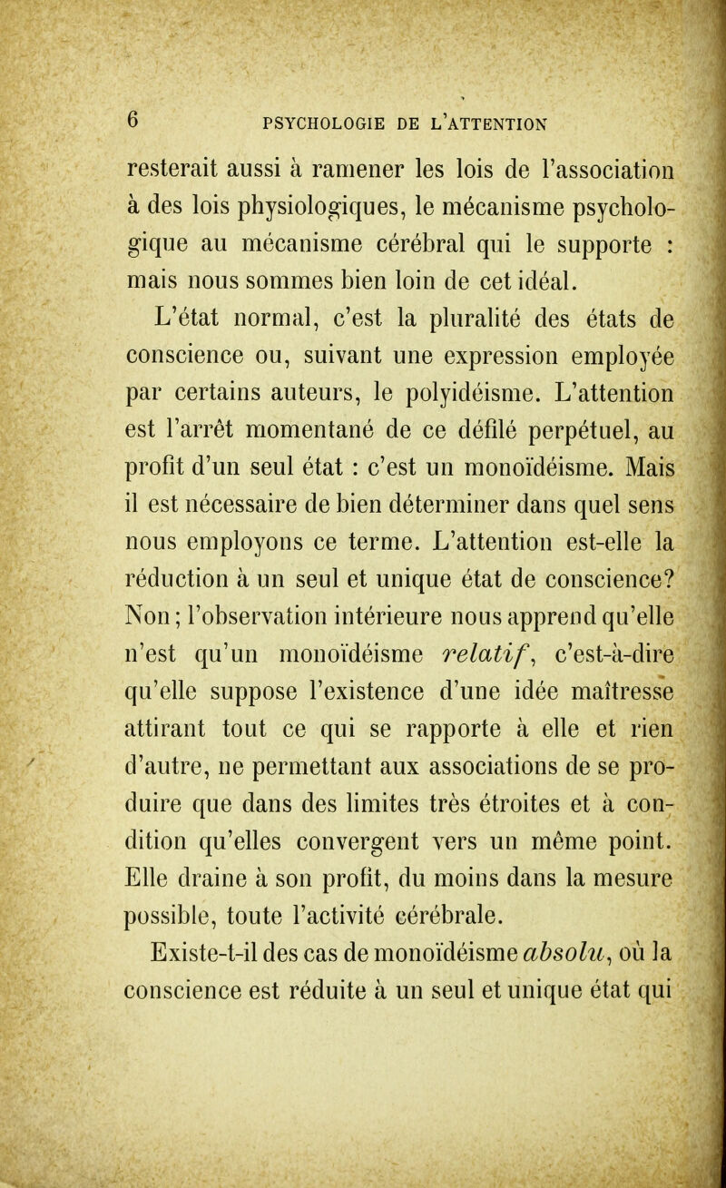 resterait aussi à ramener les lois de l'association à des lois physiologiques, le mécanisme psycholo- gique au mécanisme cérébral qui le supporte : mais nous sommes bien loin de cet idéal. L'état normal, c'est la pluralité des états de conscience ou, suivant une expression employée par certains auteurs, le polyidéisme. L'attention est l'arrêt momentané de ce défilé perpétuel, au profit d'un seul état : c'est un monoïdéisme. Mais il est nécessaire de bien déterminer dans quel sens nous employons ce terme. L'attention est-elle la réduction à un seul et unique état de conscience? Non ; l'observation intérieure nous apprend qu'elle n'est qu'un monoïdéisme relatif, c'est-à-dire qu'elle suppose l'existence d'une idée maîtresse attirant tout ce qui se rapporte à elle et rien d'autre, ne permettant aux associations de se pro- duire que dans des limites très étroites et à con- dition qu'elles convergent vers un même point. Elle draine à son profit, du moins dans la mesure possible, toute l'activité cérébrale. Existe-t-il des cas de monoïdéisme absolu , où la conscience est réduite à un seul et unique état qui