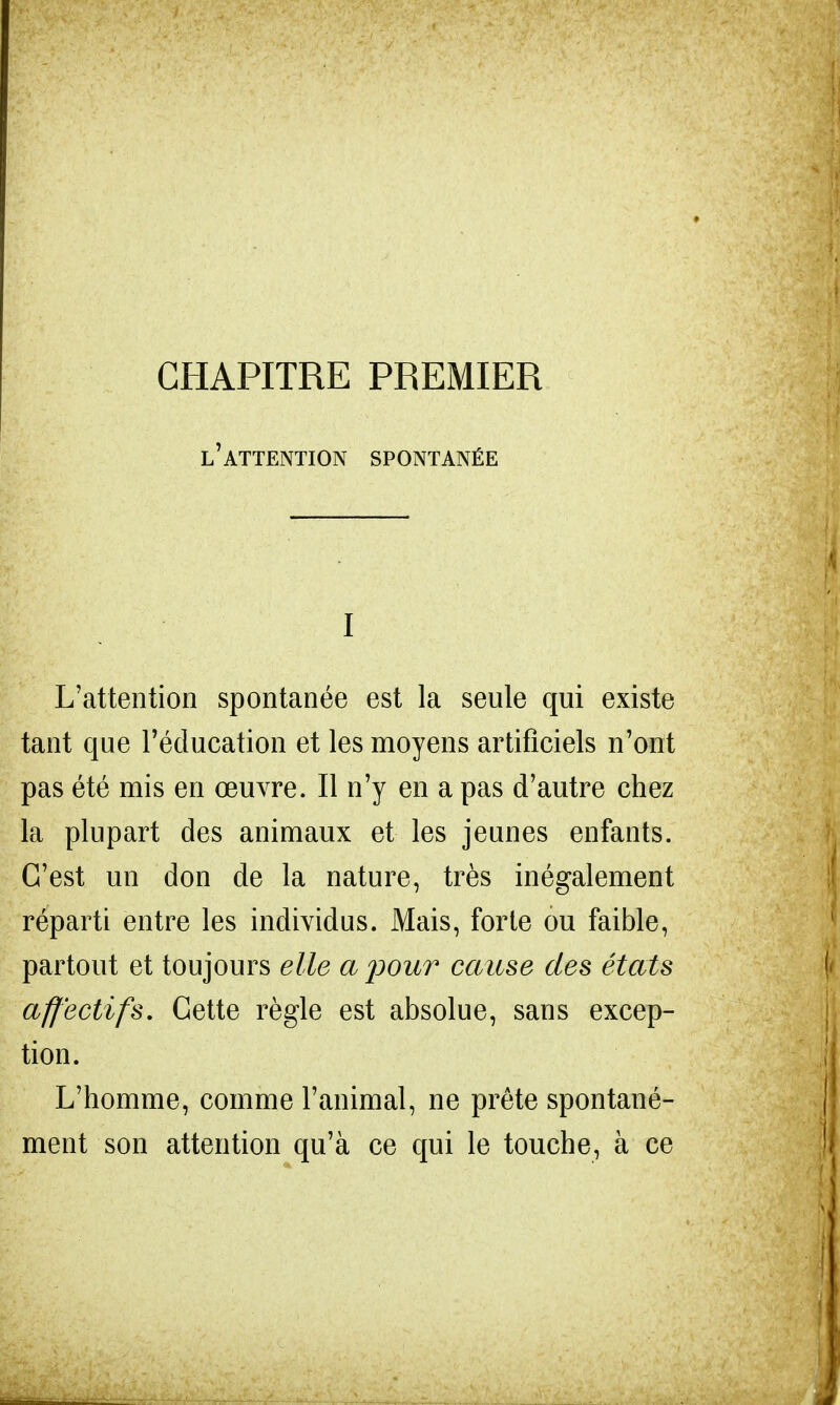 CHAPITRE PREMIER l'attention spontanée I L'attention spontanée est la seule qui existe tant que l'éducation et les moyens artificiels n'ont pas été mis en œuvre. Il n'y en a pas d'autre chez la plupart des animaux et les jeunes enfants. C'est un don de la nature, très inégalement réparti entre les individus. Mais, forte ou faible, partout et toujours elle a pour cause des états affectifs. Cette règle est absolue, sans excep- tion. L'homme, comme l'animal, ne prête spontané- ment son attention qu'à ce qui le touche, à ce
