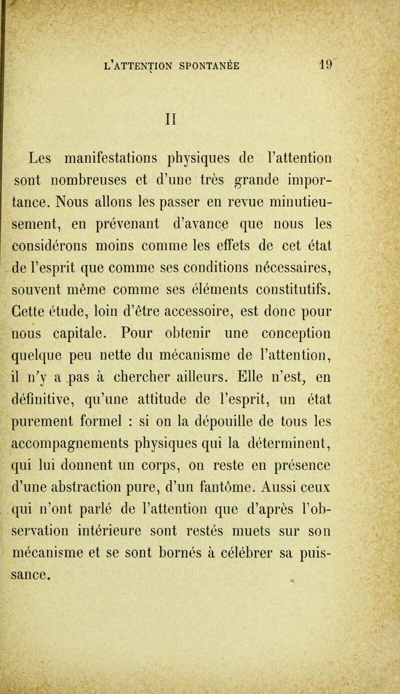 II Les manifestations physiques de l'attention sont nombreuses et d'une très grande impor- tance. Nous allons les passer en revue minutieu- sement, en prévenant d'avance que nous les considérons moins comme les effets de cet état de l'esprit que comme ses conditions nécessaires, souvent même comme ses éléments constitutifs. Cette étude, loin d'être accessoire, est donc pour nous capitale. Pour obtenir une conception quelque peu nette du mécanisme de l'attention, il n'y a pas à chercher ailleurs. Elle n'est, en définitive, qu'une attitude de l'esprit, un état purement formel : si on la dépouille de tous les accompagnements physiques qui la déterminent, qui lui donnent un corps, on reste en présence d'une abstraction pure, d'un fantôme. Aussi ceux qui n'ont parlé de l'attention que d'après l'ob- servation intérieure sont restés muets sur son mécanisme et se sont bornés à célébrer sa puis- sance,