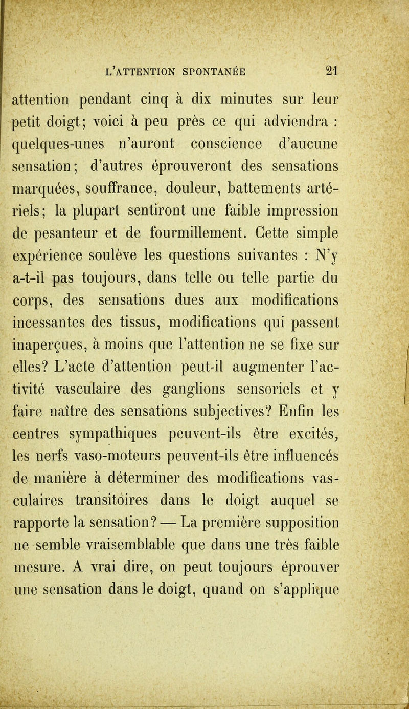 attention pendant cinq à dix minutes sur leur petit doigt; voici à peu près ce qui adviendra : quelques-unes n'auront conscience d'aucune sensation; d'autres éprouveront des sensations marquées, souffrance, douleur, battements arté- riels; la plupart sentiront une faible impression de pesanteur et de fourmillement. Cette simple expérience soulève les questions suivantes : N'y a-t-il pas toujours, dans telle ou telle partie du corps, des sensations dues aux modifications incessantes des tissus, modifications qui passent inaperçues, à moins que l'attention ne se fixe sur elles? L'acte d'attention peut-il augmenter l'ac- tivité vasculaire des ganglions sensoriels et y faire naître des sensations subjectives? Enfin les centres sympathiques peuvent-ils être excités, les nerfs vaso-moteurs peuvent-ils être influencés de manière à déterminer des modifications vas- culaires transitoires dans le doigt auquel se rapporte la sensation? — La première supposition ne semble vraisemblable que dans une très faible mesure. A vrai dire, on peut toujours éprouver une sensation dans le doigt, quand on s'applique