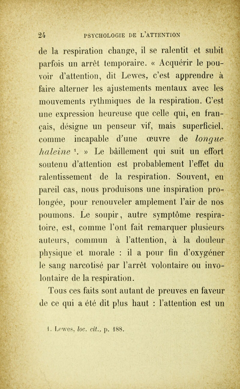 de la respiration change, il se ralentit et subit parfois un arrêt temporaire. « Acquérir le pou- voir d'attention, dit Lewes, c'est apprendre à faire alterner les ajustements mentaux avec les mouvements rythmiques de la respiration. C'est une expression heureuse que celle qui, en fran- çais, désigne un penseur vif, mais superficiel comme incapable d'une œuvre de longue haleine \ » Le bâillement qui suit un effort soutenu d'attention est probablement l'effet du ralentissement de la respiration. Souvent, en pareil cas, nous produisons une inspiration pro- longée, pour renouveler amplement l'air de nos poumons. Le soupir, autre symptôme respira- toire, est, comme l'ont fait remarquer plusieurs auteurs, commun à l'attention, à la douleur physique et morale : il a pour fin d'oxygéner le sang narcotisé par l'arrêt volontaire ou invo- lontaire de la respiration. Tous ces faits sont autant de preuves en faveur de ce qui a été dit plus haut : l'attention est un 1. Lewes, loc. cit., p. 188.