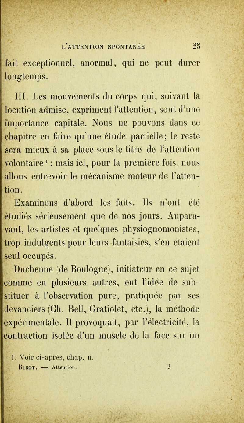 fait exceptionnel, anormal, qui ne peut durer longtemps. III. Les mouvements du corps qui, suivant la locution admise, expriment l'attention, sont d'une importance capitale. Nous ne pouvons dans ce chapitre en faire qu'une étude partielle ; le reste sera mieux à sa place sous le titre de l'attention volontaire1 : mais ici, pour la première fois, nous allons entrevoir le mécanisme moteur de l'atten- tion. Examinons d'abord les faits. Ils n'ont été étudiés sérieusement que de nos jours. Aupara- vant, les artistes et quelques physiognomonistes, trop indulgents pour leurs fantaisies, s'en étaient seul occupés. Duchenne (de Boulogne), initiateur en ce sujet comme en plusieurs autres, eut l'idée de sub- stituer à l'observation pure, pratiquée par ses devanciers (Ch. Bell, Gratiolet, etc.), la méthode expérimentale. Il provoquait, par l'électricité, la contraction isolée d'un muscle de la face sur un 1. Voir ci-après, chap. H. HlBOT. — Attention. 2