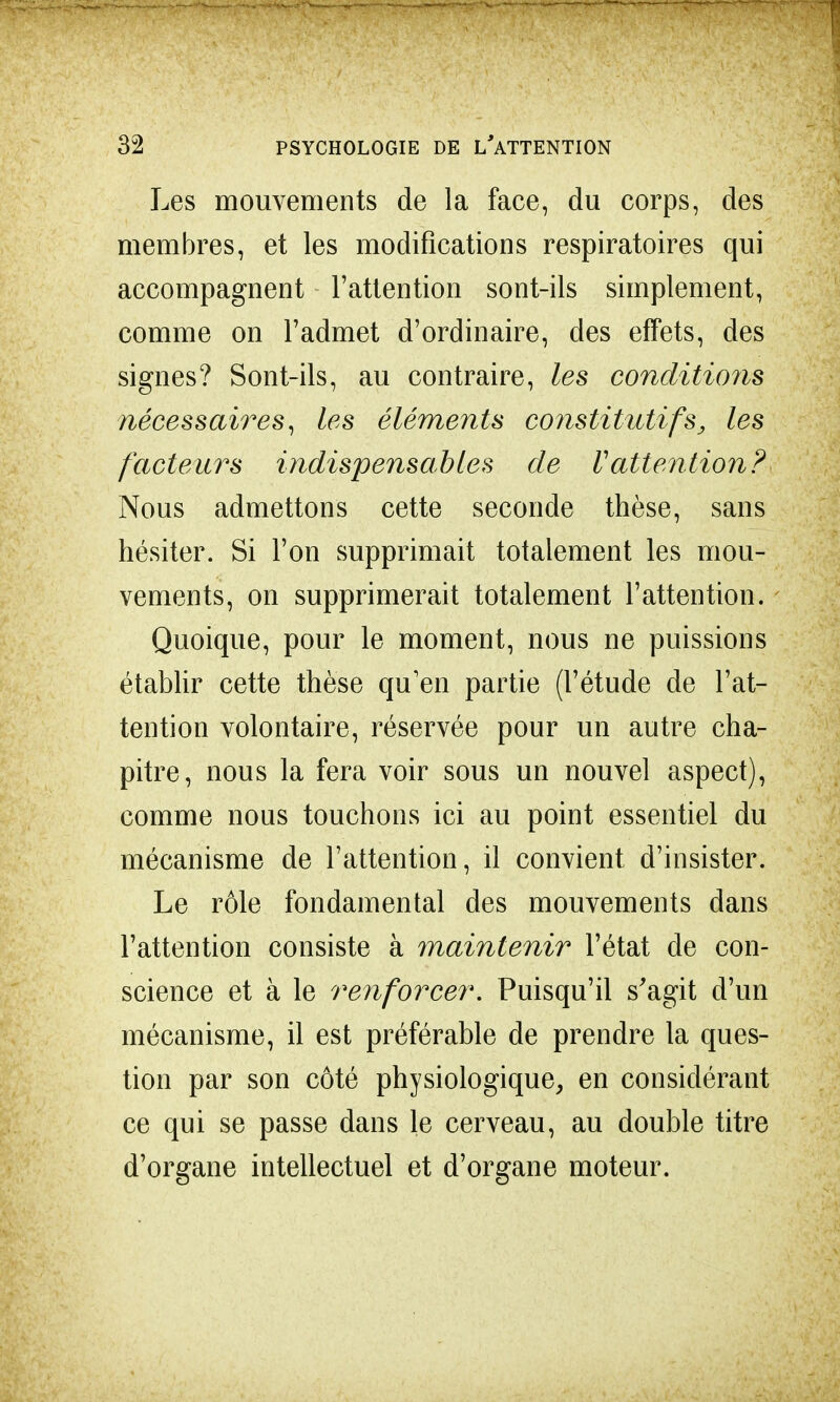 Les mouvements de la face, du corps, des membres, et les modifications respiratoires qui accompagnent l'attention sont-ils simplement, comme on l'admet d'ordinaire, des effets, des signes? Sont-ils, au contraire, les conditions nécessaires, les éléments constitutifs, les facteurs indispensables de V attention? Nous admettons cette seconde thèse, sans hésiter. Si l'on supprimait totalement les mou- vements, on supprimerait totalement l'attention. Quoique, pour le moment, nous ne puissions établir cette thèse qu'en partie (l'étude de l'at- tention volontaire, réservée pour un autre cha- pitre, nous la fera voir sous un nouvel aspect), comme nous touchons ici au point essentiel du mécanisme de l'attention, il convient d'insister. Le rôle fondamental des mouvements dans l'attention consiste à maintenir l'état de con- science et à le renforcer. Puisqu'il s'agit d'un mécanisme, il est préférable de prendre la ques- tion par son côté physiologique, en considérant ce qui se passe dans le cerveau, au double titre d'organe intellectuel et d'organe moteur.