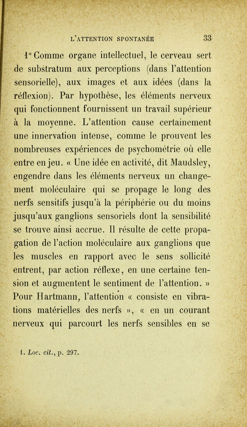 1° Gomme organe intellectuel, le cerveau sert de substratum aux perceptions (dans l'attention sensorielle), aux images et aux idées (dans la réflexion). Par hypothèse, les éléments nerveux qui fonctionnent fournissent un travail supérieur à la moyenne. L'attention cause certainement une innervation intense, comme le prouvent les nombreuses expériences de psychométrie où elle entre enjeu. « Une idée en activité, dit Maudsley, engendre dans les éléments nerveux un change- ment moléculaire qui se propage le long des nerfs sensitifs jusqu'à la périphérie ou du moins jusqu'aux ganglions sensoriels dont la sensibilité se trouve ainsi accrue. Il résulte de cette propa- gation de l'action moléculaire aux ganglions que les muscles en rapport avec le sens sollicité entrent, par action réflexe, en une certaine ten- sion et augmentent le sentiment de l'attention. » Pour Hartmann, l'attention « consiste en vibra- tions matérielles des nerfs », « en un courant nerveux qui parcourt les nerfs sensibles en se