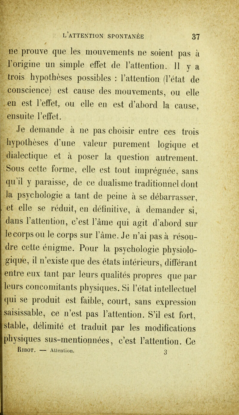 ne prouve que les mouvements ne soient pas à l'origine un simple effet de l'attention. 11 y a trois hypothèses possibles : l'attention (l'état de conscience) est cause des mouvements, ou elle en est l'effet, ou elle en est d'abord la cause, ensuite l'effet. Je demande à ne pas choisir entre ces trois hypothèses d'une valeur purement logique et dialectique et à poser la question autrement. Sous cette forme, elle est tout imprégnée, sans quil y paraisse, de ce dualisme traditionnel dont la psychologie a tant de peine à se débarrasser, et elle se réduit, en définitive, à demander si, dans l'attention, c'est l'âme qui agit d'abord sur le corps ou le corps sur l'âme. Je n'ai pas à résou- dre cette énigme. Pour la psychologie physiolo- gique, il n'existe que des états intérieurs, différant entre eux tant par leurs qualités propres que par leurs concomitants physiques. Si l'état intellectuel qui se produit est faible, court, sans expression saisissable, ce n'est pas l'attention. S'il est fort, stable, délimité et traduit par les modifications physiques sus-mentionnées, c'est l'attention. Ce RiBOT. — Atlention. Q