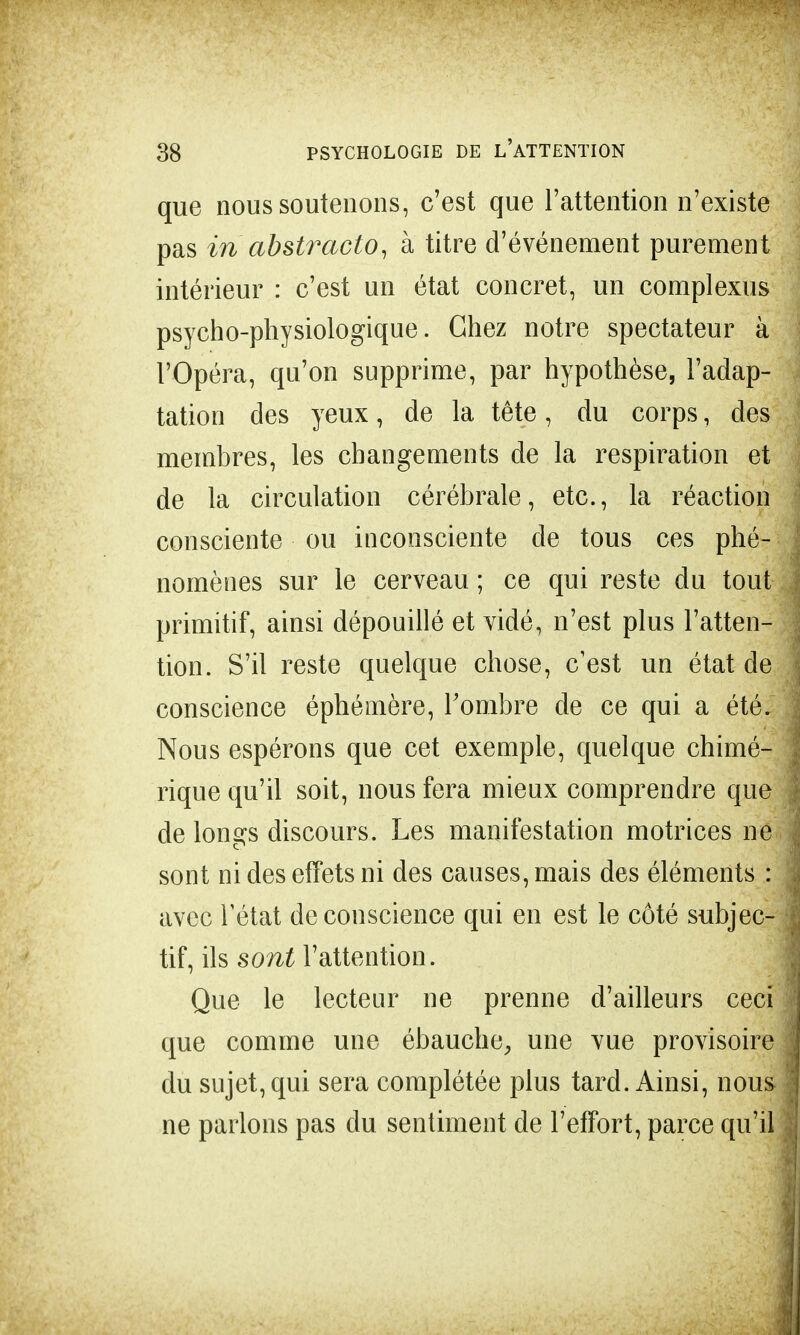 que nous soutenons, c'est que l'attention n'existe pas in abstraclo, à titre d'événement purement intérieur : c'est un état concret, un complexus psycho-physiologique. Chez notre spectateur à l'Opéra, qu'on supprime, par hypothèse, l'adap- tation des yeux, de la tête, du corps, des membres, les changements de la respiration et de la circulation cérébrale, etc., la réaction consciente ou inconsciente de tous ces phé- nomènes sur le cerveau ; ce qui reste du tout primitif, ainsi dépouillé et vidé, n'est plus l'atten- tion. S'il reste quelque chose, c'est un état de conscience éphémère, l'ombre de ce qui a été. Nous espérons que cet exemple, quelque chimé- rique qu'il soit, nous fera mieux comprendre que de longs discours. Les manifestation motrices ne sont ni des effets ni des causes, mais des éléments : avec l'état de conscience qui en est le côté subjec- tif, ils sont l'attention. Que le lecteur ne prenne d'ailleurs ceci que comme une ébauche, une vue provisoire du sujet, qui sera complétée plus tard. Ainsi, nous ne parlons pas du sentiment de l'effort, parce qu'il