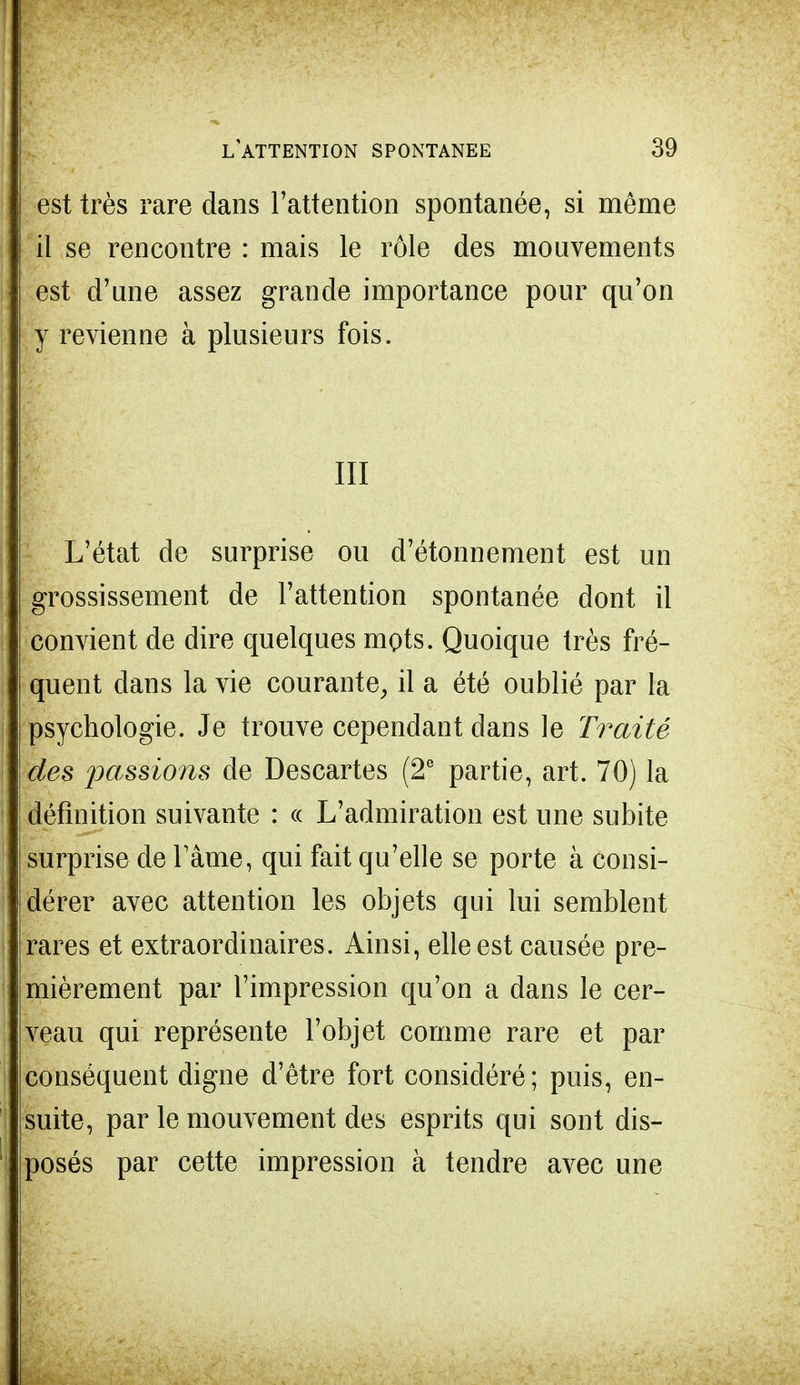 est très rare dans l'attention spontanée, si môme il se rencontre : mais le rôle des mouvements est d'une assez grande importance pour qu'on y revienne à plusieurs fois. III L'état de surprise ou d'étonnement est un grossissement de l'attention spontanée dont il convient de dire quelques mots. Quoique très fré- quent dans la vie courante, il a été oublié par la psychologie. Je trouve cependant dans le Traité des passions de Descartes (2e partie, art. 70) la définition suivante : « L'admiration est une subite surprise de l'âme, qui fait qu'elle se porte à consi- dérer avec attention les objets qui lui semblent rares et extraordinaires. Ainsi, elle est causée pre- mièrement par l'impression qu'on a dans le cer- veau qui représente l'objet comme rare et par conséquent digne d'être fort considéré; puis, en- suite, par le mouvement des esprits qui sont dis- posés par cette impression à tendre avec une