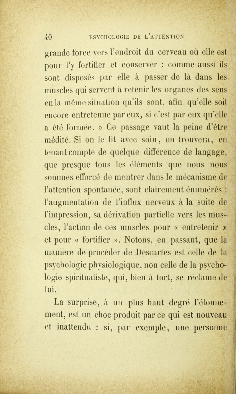 grande force vers l'endroit du cerveau où elle est pour l'y fortifier et conserver : comme aussi ils sont disposés par elle à passer de là dans les muscles qui servent à retenir les organes des sens en la même situation qu'ils sont, afin qu'elle soil encore entretenue par eux, si c'est par eux qu'elle a été formée. » Ce passage vaut la peine d'être médité. Si on le lit avec soin, on trouvera, en tenant compte de quelque différence de langage, que presque tous les éléments que nous nous sommes efforcé de montrer dans le mécanisme de l'attention spontanée, sont clairement énumérés : l'augmentation de l'influx nerveux à la suite de l'impression, sa dérivation partielle vers les mus- cles, l'action de ces muscles pour « entretenir ï< et pour « fortifier ». Notons, en passant, que la manière de procéder de Descartes est celle de la psychologie physiologique, non celle de la psycho- logie spiritualiste, qui, bien à tort, se réclame de lui. La surprise, à uu plus haut degré l'étonné- ment, est un choc produit par ce qui est nouveau et inattendu : si, par exemple, une personne
