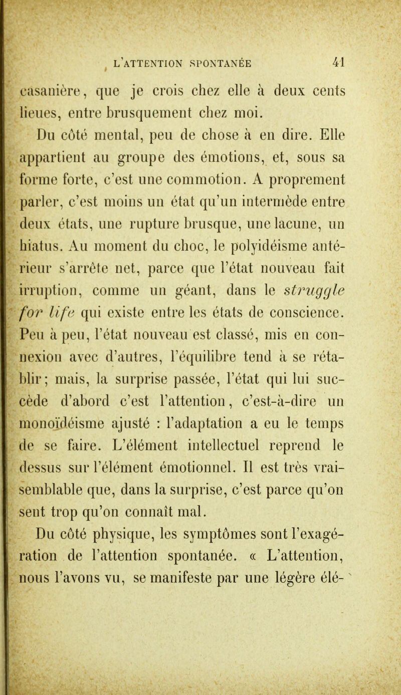 casanière, que je crois chez elle à deux cents lieues, entre brusquement chez moi. Du côté mental, peu de chose à en dire. Elle appartient au groupe des émotions, et, sous sa forme forte, c'est une commotion. A proprement parler, c'est moins un état qu'un intermède entre deux états, une rupture brusque, une lacune, un hiatus. Au moment du choc, le polyicléisme anté- rieur s'arrête net, parce que l'état nouveau fait irruption, comme un géant, dans le struggle for life qui existe entre les états de conscience. Peu à peu, l'état nouveau est classé, mis en con- nexion avec d'autres, l'équilibre tend à se réta- blir; mais, la surprise passée, l'état qui lui suc- cède d'abord c'est l'attention, c'est-à-dire un monoïdéisme ajusté : l'adaptation a eu le temps de se faire. L'élément intellectuel reprend le dessus sur l'élément émotionnel. Il est très vrai- semblable que, dans la surprise, c'est parce qu'on sent trop qu'on connaît mal. Du côté physique, les symptômes sont l'exagé- ration de l'attention spontanée, « L'attention, nous l'avons vu, se manifeste par une légère élé-N