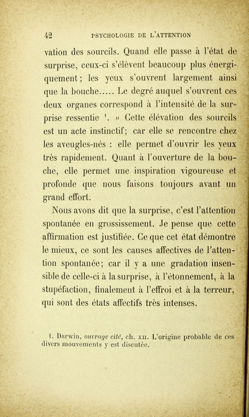 vation des sourcils. Quand elle passe à l'état de surprise, ceux-ci s'élèvent beaucoup plus énergi- quement ; les yeux s'ouvrent largement ainsi que la bouche Le degré auquel s'ouvrent ces deux organes correspond à l'intensité de la sur- prise ressentie *. » Cette élévation des sourcils est un acte instinctif; car elle se rencontre chez les aveugles-nés : elle permet d'ouvrir les yeux très rapidement. Quant à l'ouverture de la bou- che, elle permet une inspiration vigoureuse et profonde que nous faisons toujours avant un grand effort. Nous avons dit que la surprise, c'est l'attention spontanée en grossissement. Je pense que cette affirmation est justifiée. Ce que cet état démontre le mieux, ce sont les causes affectives de l'atten- tion spontanée; car il y a une gradation insen- sible de celle-ci à la surprise, à l'étonnement, à la stupéfaction, finalement à l'effroi et à la terreur, qui sont des états affectifs très intenses. 1. Darwin, ouvrage cité, ch. xn. L'origine probable de ces divers mouvements y est discutée.