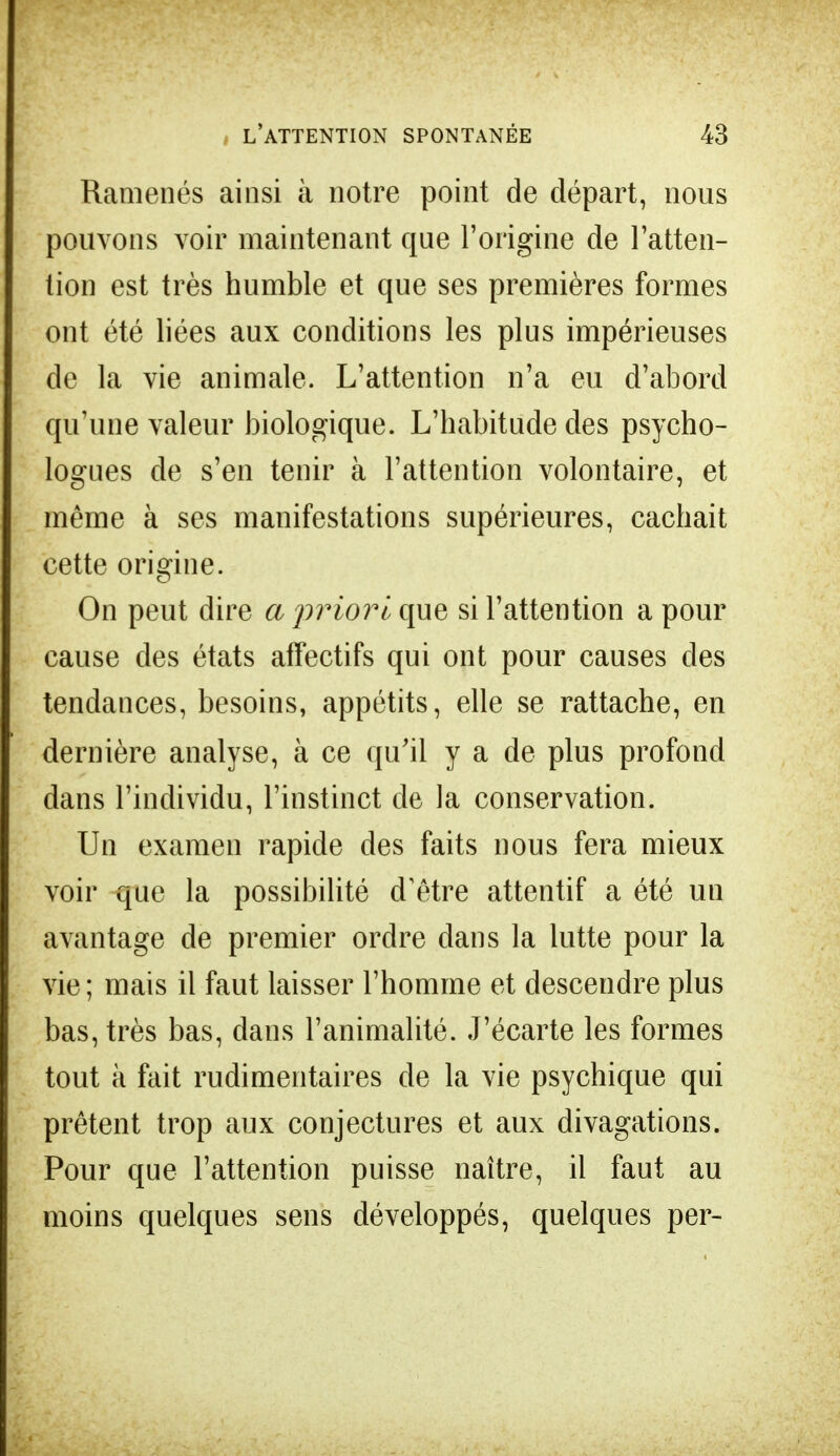 Ramenés ainsi à notre point de départ, nous pouvons voir maintenant que l'origine de l'atten- tion est très humble et que ses premières formes ont été liées aux conditions les plus impérieuses de la vie animale. L'attention n'a eu d'abord qu'une valeur biologique. L'habitude des psycho- logues de s'en tenir à l'attention volontaire, et même à ses manifestations supérieures, cachait cette origine. On peut dire a priori que si l'attention a pour cause des états affectifs qui ont pour causes des tendances, besoins, appétits, elle se rattache, en dernière analyse, à ce qu'il y a de plus profond dans l'individu, l'instinct de la conservation. Un examen rapide des faits nous fera mieux voir que la possibilité d'être attentif a été un avantage de premier ordre dans la lutte pour la vie; mais il faut laisser l'homme et descendre plus bas, très bas, dans l'animalité. J'écarte les formes tout à fait rudimentaires de la vie psychique qui prêtent trop aux conjectures et aux divagations. Pour que l'attention puisse naître, il faut au moins quelques sens développés, quelques per-