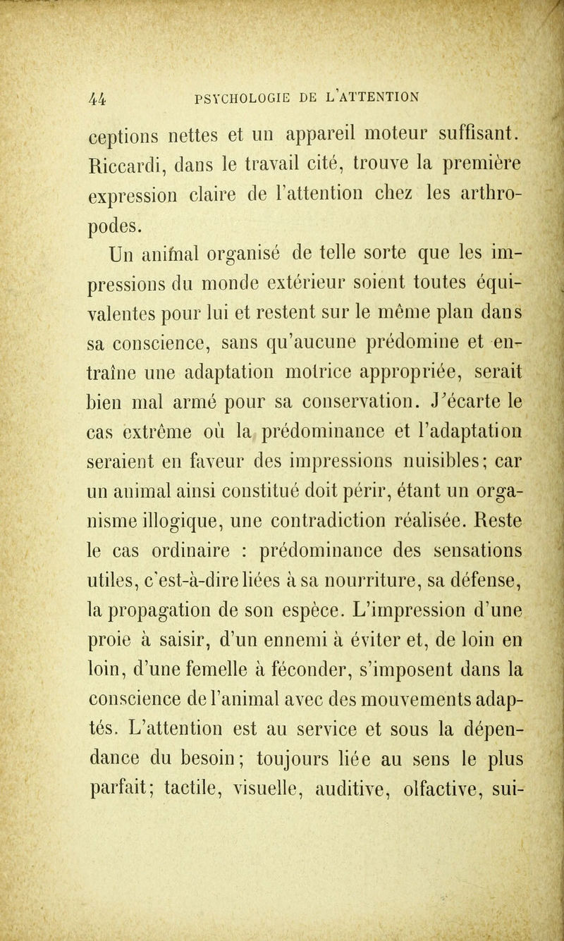ceptions nettes et un appareil moteur suffisant. Riccardi, dans le travail cité, trouve la première expression claire de l'attention chez les arthro- podes. Un animal organisé de telle sorte que les im- pressions du monde extérieur soient toutes équi- valentes pour lui et restent sur le même plan dans sa conscience, sans qu'aucune prédomine et en- traîne une adaptation motrice appropriée, serait bien mal armé pour sa conservation. J'écarte le cas extrême où la prédominance et l'adaptation seraient en faveur des impressions nuisibles; car un animal ainsi constitué doit périr, étant un orga- nisme illogique, une contradiction réalisée. Reste le cas ordinaire : prédominance des sensations utiles, c'est-à-dire liées à sa nourriture, sa défense, la propagation de son espèce. L'impression d'une proie à saisir, d'un ennemi à éviter et, de loin en loin, d'une femelle à féconder, s'imposent dans la conscience de l'animal avec des mouvements adap- tés. L'attention est au service et sous la dépen- dance du besoin; toujours liée au sens le plus parfait; tactile, visuelle, auditive, olfactive, sui-