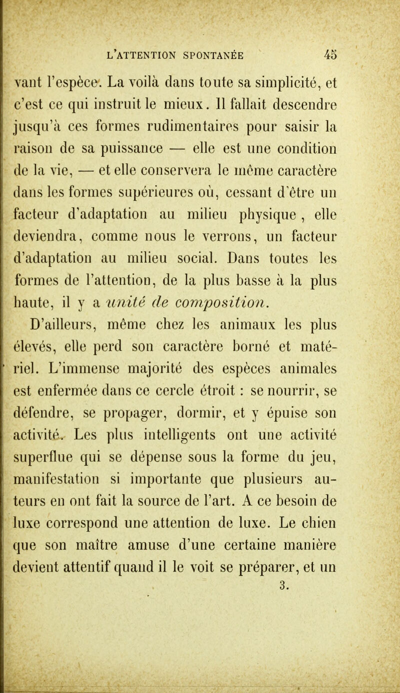 vaut l'espèce. La voilà dans toute sa simplicité, et c'est ce qui instruit le mieux. 11 fallait descendre jusqu'à ces formes rudimentaires pour saisir la raison de sa puissance — elle est une condition de la vie, — et elle conservera le même caractère dans les formes supérieures où, cessant d être un facteur d'adaptation au milieu physique, elle deviendra, comme nous le verrons, un facteur d'adaptation au milieu social. Dans toutes les formes de l'attention, de la plus basse à la plus haute, il y a unité de composition. D'ailleurs, même chez les animaux les plus élevés, elle perd son caractère borné et maté- riel. L'immense majorité des espèces animales est enfermée dans ce cercle étroit : se nourrir, se défendre, se propager, dormir, et y épuise son activité. Les plus intelligents ont une activité superflue qui se dépense sous la forme du jeu, manifestation si importante que plusieurs au- teurs en ont fait la source de l'art. A ce besoin de luxe correspond une attention de luxe. Le chien que son maître amuse d'une certaine manière devient attentif quand il le voit se préparer, et un 3.