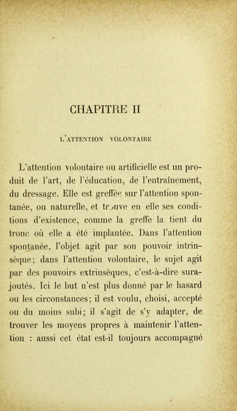 l'attention volontaire L'attention volontaire ou artificielle est un pro- duit de l'art, de l'éducation, de l'entraînement, du dressage. Elle est greffée sur l'attention spon- tanée, ou naturelle, et trouve en elle ses condi- tions d'existence, comme la greffe la tient du tronc où elle a été implantée. Dans l'attention spontanée, l'objet agit par son pouvoir intrin- sèque; dans l'attention volontaire, le sujet agit par des pouvoirs extrinsèques, c'est-à-dire sura- joutés. Ici le but n'est plus donné par le hasard ou les circonstances; il est voulu, choisi, accepté ou du moins subi; il s'agit de s'y adapter, de trouver les moyens propres à maintenir l'atten- tion : aussi cet état est-il toujours accompagné