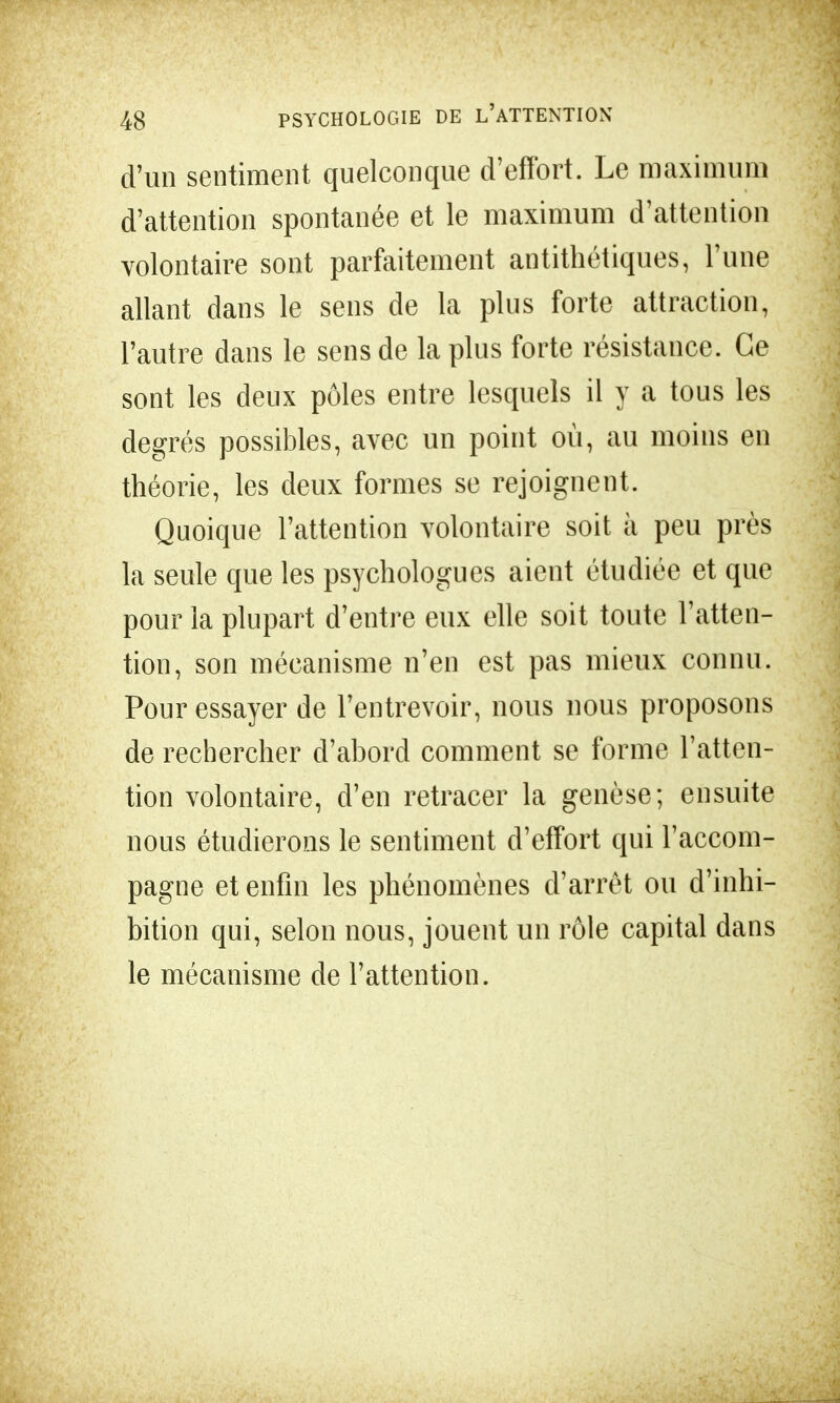 d'un sentiment quelconque d'effort. Le maximum d'attention spontanée et le maximum d'attention volontaire sont parfaitement antithétiques, l'une allant dans le sens de la plus forte attraction, l'autre dans le sens de la plus forte résistance. Ce sont les deux pôles entre lesquels il y a tous les degrés possibles, avec un point où, au moins en théorie, les deux formes se rejoignent. Quoique l'attention volontaire soit à peu près la seule que les psychologues aient étudiée et que pour la plupart d'entre eux elle soit toute l'atten- tion, son mécanisme n'en est pas mieux connu. Pour essayer de l'entrevoir, nous nous proposons de rechercher d'abord comment se forme l'atten- tion volontaire, d'en retracer la genèse; ensuite nous étudierons le sentiment d'effort qui l'accom- pagne et enfin les phénomènes d'arrêt ou d'inhi- bition qui, selon nous, jouent un rôle capital dans le mécanisme de l'attention.