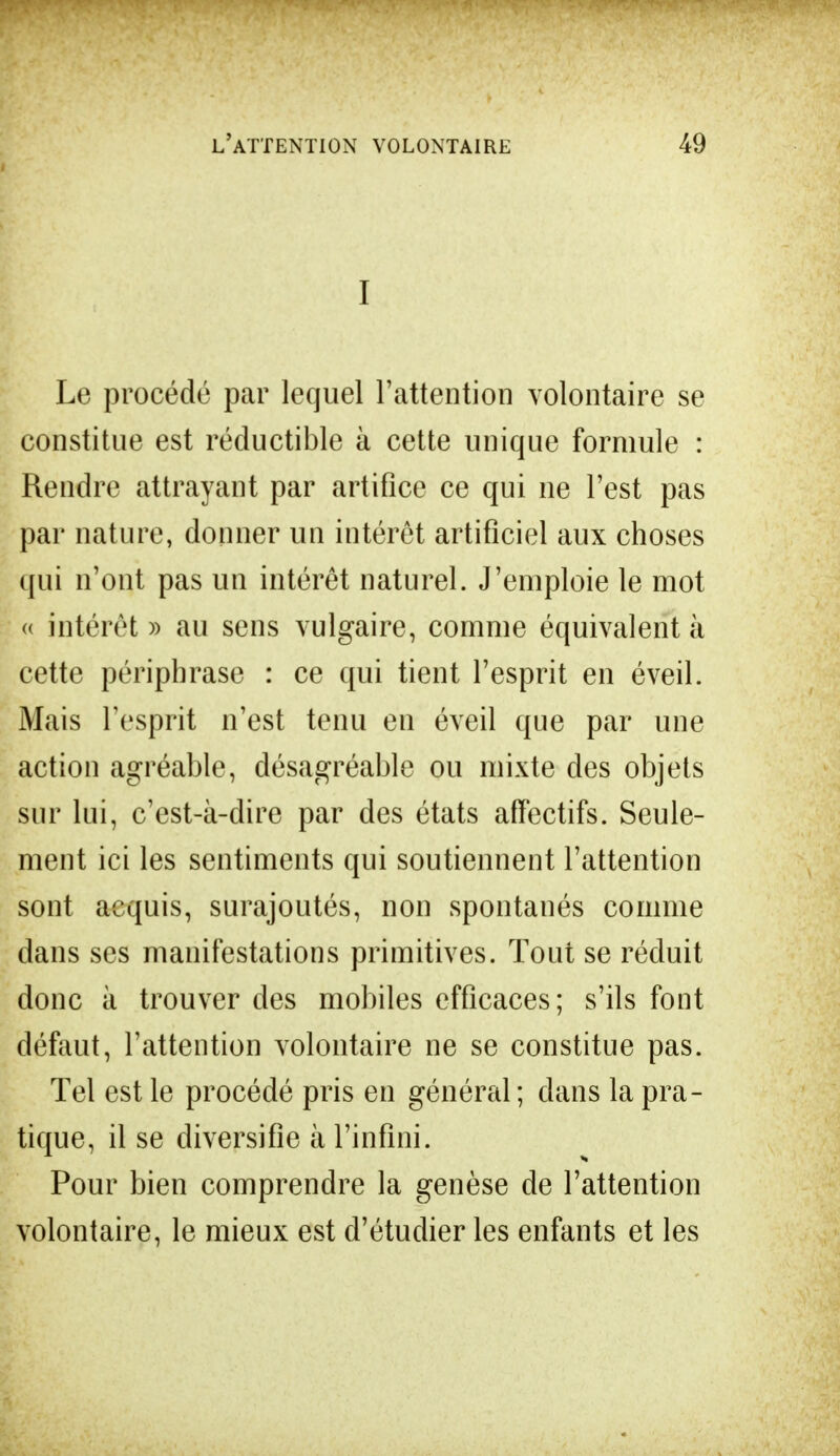 I Le procédé par lequel l'attention volontaire se constitue est réductible à cette unique formule : Rendre attrayant par artifice ce qui ne l'est pas par nature, donner un intérêt artificiel aux choses qui n'ont pas un intérêt naturel. J'emploie le mot « intérêt » au sens vulgaire, comme équivalent à cette périphrase : ce qui tient l'esprit en éveil. Mais l'esprit n'est tenu en éveil que par une action agréable, désagréable ou mixte des objets sur lui, c'est-à-dire par des états affectifs. Seule- ment ici les sentiments qui soutiennent l'attention sont acquis, surajoutés, non spontanés comme dans ses manifestations primitives. Tout se réduit donc à trouver des mobiles efficaces; s'ils font défaut, l'attention volontaire ne se constitue pas. Tel est le procédé pris en général ; dans la pra- tique, il se diversifie à l'infini. Pour bien comprendre la genèse de l'attention volontaire, le mieux est d'étudier les enfants et les