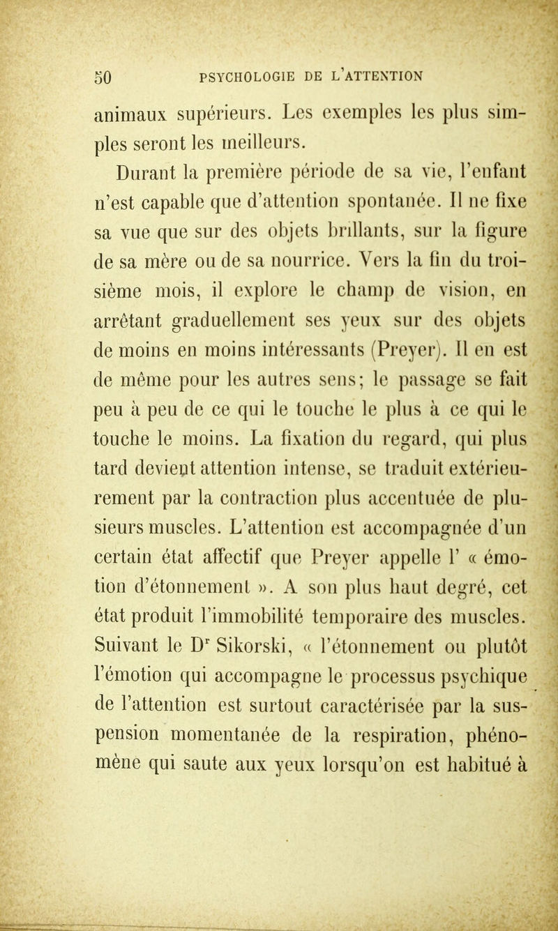 animaux supérieurs. Les exemples les plus sim- ples seront les meilleurs. Durant la première période de sa vie, l'enfant n'est capable que d'attention spontanée. Il ne fixe sa vue que sur des objets brillants, sur la figure de sa mère ou de sa nourrice. Vers la fin du troi- sième mois, il explore le champ de vision, en arrêtant graduellement ses yeux sur des objets de moins en moins intéressants (Preyer). Il en est de même pour les autres sens; le passage se fait peu à peu de ce qui le touche le plus à ce qui le touche le moins. La fixation du regard, qui plus tard devient attention intense, se traduit extérieu- rement par la contraction plus accentuée de plu- sieurs muscles. L'attention est accompagnée d'un certain état affectif que Preyer appelle 1' « émo- tion d'étonnemenf ». A son plus haut degré, cet état produit l'immobilité temporaire des muscles. Suivant le Dr Sikorski, « l'étonnement ou plutôt l'émotion qui accompagne le processus psychique de l'attention est surtout caractérisée par la sus- pension momentanée de la respiration, phéno- mène qui saute aux yeux lorsqu'on est habitué à