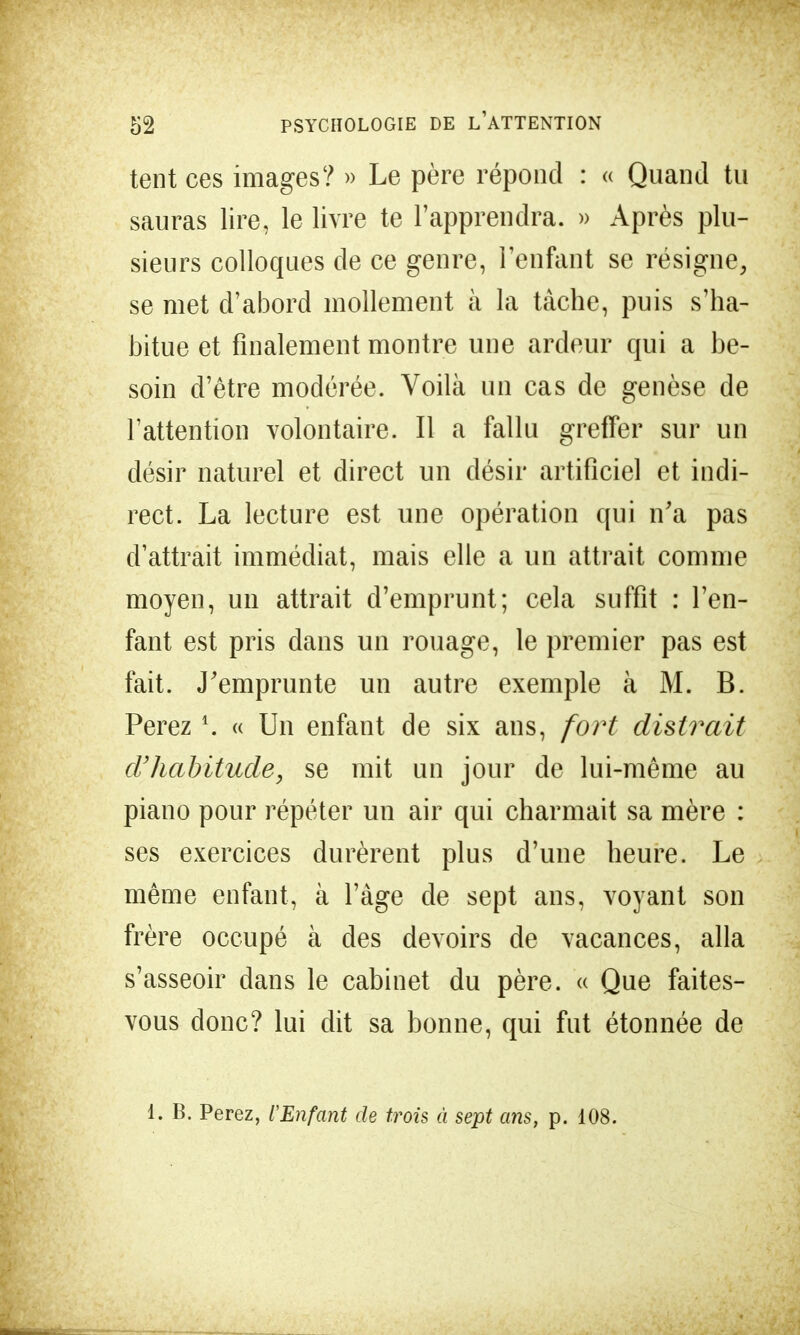 tent ces images? » Le père répond : « Quand tu sauras lire, le livre te l'apprendra. » Après plu- sieurs colloques de ce genre, l'enfant se résigne, se met d'abord mollement à la tâche, puis s'ha- bitue et finalement montre une ardeur qui a be- soin d'être modérée. Voilà un cas de genèse de l'attention volontaire. Il a fallu greffer sur un désir naturel et direct un désir artificiel et indi- rect. La lecture est une opération qui n'a pas d'attrait immédiat, mais elle a un attrait comme moyen, un attrait d'emprunt; cela suffit : l'en- fant est pris dans un rouage, le premier pas est fait. J'emprunte un autre exemple à M. B. Perez *. « Un enfant de six ans, fort disirait d'habitude, se mit un jour de lui-même au piano pour répéter un air qui charmait sa mère : ses exercices durèrent plus d'une heure. Le même enfant, à l'âge de sept ans, voyant son frère occupé à des devoirs de vacances, alla s'asseoir dans le cabinet du père. « Que faites- vous donc? lui dit sa bonne, qui fut étonnée de 1. B. Perez, l'Enfant de trois à sept ans, p. 108.