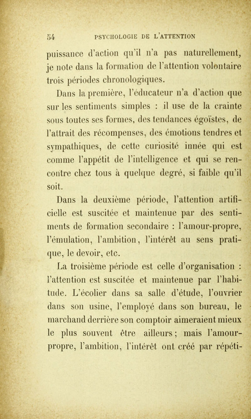 puissance d'action qu'il n'a pas naturellement, je note dans la formation de l'attention volontaire trois périodes chronologiques. Dans la première, l'éducateur n'a d'action que sur les sentiments simples : il use de la crainte sous toutes ses formes, des tendances égoïstes, de l'attrait des récompenses, des émotions tendres et sympathiques, de cette curiosité innée qui est comme l'appétit de l'intelligence et qui se ren- contre chez tous à quelque degré, si faible qu'il soit. Dans la deuxième période, l'attention artifi- cielle est suscitée et maintenue par des senti- ments de formation secondaire : l'amour-propre, l'émulation, l'ambition, l'intérêt au sens prati- que, le devoir, etc. La troisième période est celle d'organisation : l'attention est suscitée et maintenue par l'habi- tude. L'écolier dans sa salle d'étude, l'ouvrier dans son usine, l'employé dans son bureau, le marchand derrière son comptoir aimeraient mieux le plus souvent être ailleurs ; mais l'amour- propre, l'ambition, l'intérêt ont créé par répéti-