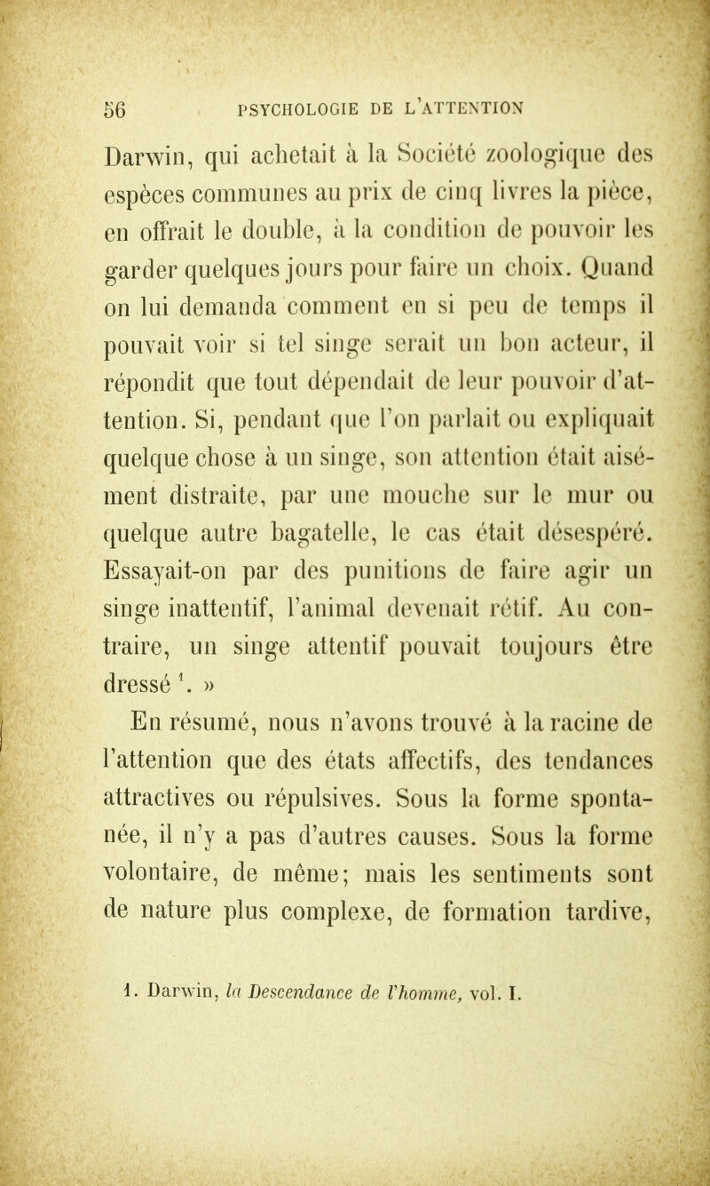 Darwin, qui achetait à la Société zoologique des espèces communes au prix de cinq livres la pièce, en offrait le double, à la condition de pouvoir les garder quelques jours pour faire un choix. Quand on lui demanda comment en si peu de temps il pouvait voir si tel singe serait un bon acteur, il répondit que tout dépendait de leur pouvoir d'at- tention. Si, pendant que l'on parlait ou expliquait quelque chose à un singe, son attention était aisé- ment distraite, par une mouche sur le mur ou quelque autre bagatelle, le cas était désespéré. Essayait-on par des punitions de faire agir un singe inattentif, l'animal devenait rétif. Au con- traire, un singe attentif pouvait toujours être dressé 1. » En résumé, nous n'avons trouvé à la racine de l'attention que des états affectifs, des tendances attractives ou répulsives. Sous la forme sponta- née, il n'y a pas d'autres causes. Sous la forme volontaire, de même; mais les sentiments sont de nature plus complexe, de formation tardive, 1. Darwin, la Descendance de Vhomme, vol. I.