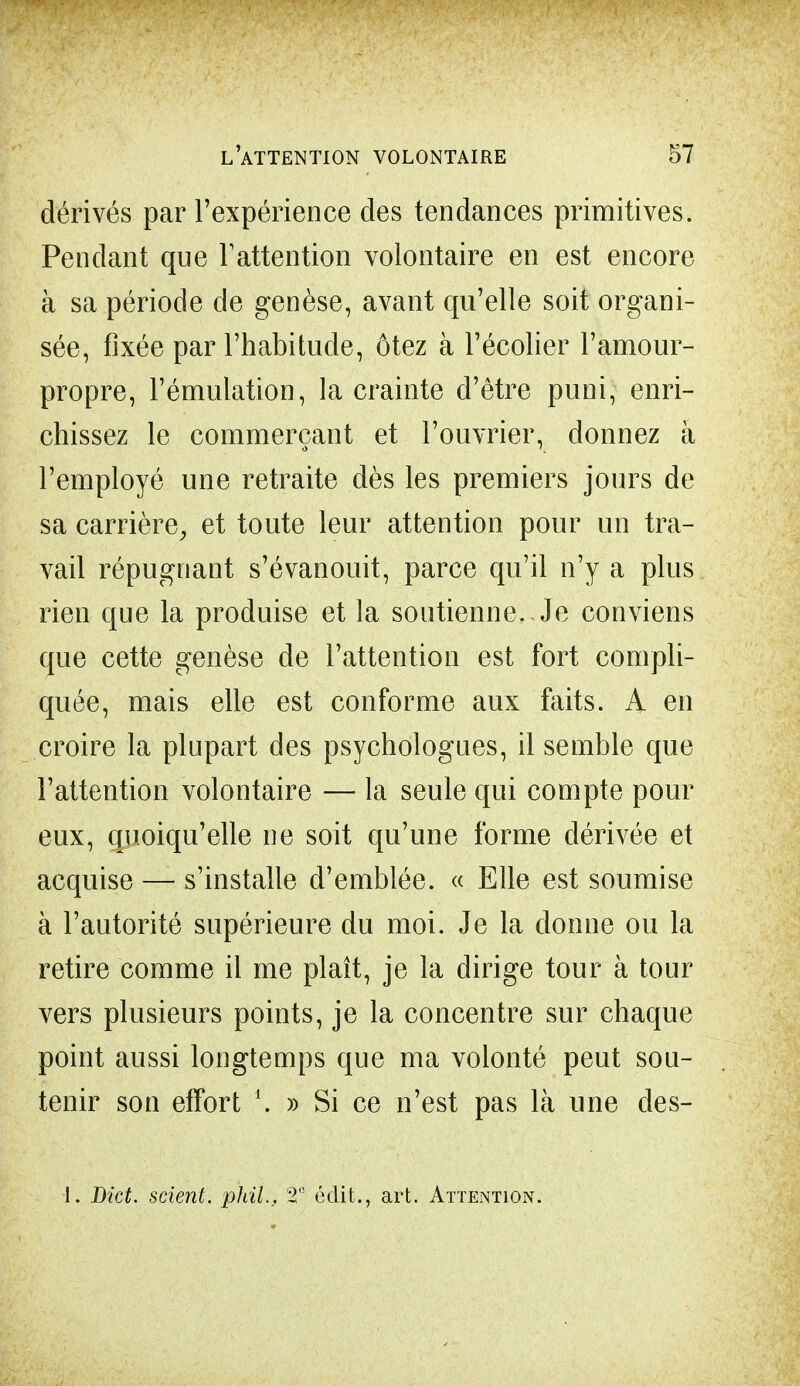 dérivés par l'expérience des tendances primitives. Pendant que l'attention volontaire en est encore à sa période de genèse, avant qu'elle soit organi- sée, fixée par l'habitude, ôtez à l'écolier ramour- propre, l'émulation, la crainte d'être puni, enri- chissez le commerçant et l'ouvrier, donnez à l'employé une retraite dès les premiers jours de sa carrière, et toute leur attention pour un tra- vail répugnant s'évanouit, parce qu'il n'y a plus rien que la produise et la soutienne. Je conviens que cette genèse de l'attention est fort compli- quée, mais elle est conforme aux faits. A en croire la plupart des psychologues, il semble que l'attention volontaire — la seule qui compte pour eux, quoiqu'elle ne soit qu'une forme dérivée et acquise — s'installe d'emblée. « Elle est soumise à l'autorité supérieure du moi. Je la donne ou la retire comme il me plaît, je la dirige tour à tour vers plusieurs points, je la concentre sur chaque point aussi longtemps que ma volonté peut sou- tenir son effort \ » Si ce n'est pas là une des- 1. Dict. scient, phil., 2'! éclit., art. Attention.