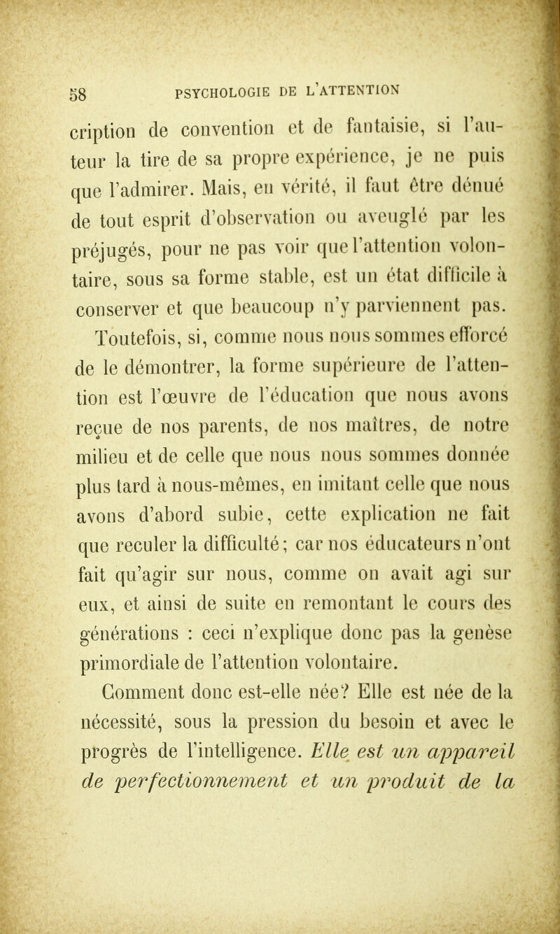 cription de convention et de fantaisie, si l'au- teur la tire de sa propre expérience, je ne puis que l'admirer. Mais, en vérité, il faut être dénué de tout esprit d'observation ou aveuglé par les préjugés, pour ne pas voir que l'attention volon- taire, sous sa forme stable, est un état difficile à conserver et que beaucoup n'y parviennent pas. Toutefois, si, comme nous nous sommes efforcé de le démontrer, la forme supérieure de l'atten- tion est l'œuvre de l'éducation que nous avons reçue de nos parents, de nos maîtres, de notre milieu et de celle que nous nous sommes donnée plus tard à nous-mêmes, en imitant celle que nous avons d'abord subie, cette explication ne fait que reculer la difficulté; car nos éducateurs n'ont fait qu'agir sur nous, comme on avait agi sur eux, et ainsi de suite en remontant le cours des générations : ceci n'explique donc pas la genèse primordiale de l'attention volontaire. Gomment donc est-elle née? Elle est née de la nécessité, sous la pression du besoin et avec le progrès de l'intelligence. Elle est un appareil de perfectionnement et an produit de la