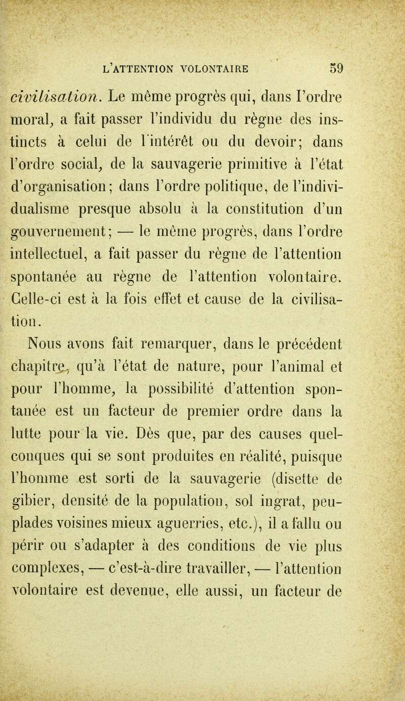 civilisation. Le même progrès qui, dans l'ordre moral, a fait passer l'individu du règne des ins- tincts à celui de l'intérêt ou du devoir; dans l'ordre social, de la sauvagerie primitive à l'état d'organisation; dans l'ordre politique, de l'indivi- dualisme presque absolu à la constitution d'un gouvernement; — le même progrès, dans l'ordre intellectuel, a fait passer du règne de l'attention spontanée au règne de l'attention volontaire. Celle-ci est à la fois effet et cause de la civilisa- tion. Nous avons fait remarquer, dans le précédent chapitre, qu'à l'état de nature, pour l'animal et pour l'homme, la possibilité d'attention spon- tanée est un facteur de premier ordre dans la lutte pour la vie. Dès que, par des causes quel- conques qui se sont produites en réalité, puisque l'homme est sorti de la sauvagerie (disette de gibier, densité de la population, sol ingrat, peu- plades voisines mieux aguerries, etc.), il a fallu ou périr ou s'adapter à des conditions de vie plus complexes, — c'est-à-dire travailler, — l'attention volontaire est devenue, elle aussi, un facteur de