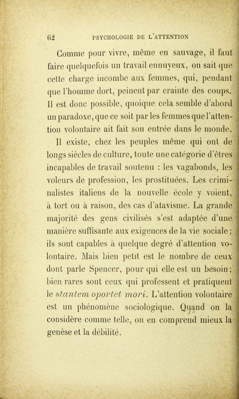 Gomme pour vivre, môme en sauvage, il faut faire quelquefois un travail ennuyeux, on sait que cette charge incombe aux femmes, qui, pendant que l'homme dort, peinent par crainte des coups. 11 est donc possible, quoique cela semble d'abord un paradoxe, que ce soit par les femmes que l'atten- tion volontaire ait fait son entrée dans le monde. 11 existe, chez les peuples même qui ont de longs siècles de culture, toute une catégorie d'êtres incapables de travail soutenu : les vagabonds, les voleurs de profession, les prostituées. Les crimi- nalistes italiens de la nouvelle école y voient, à tort ou à raison, des cas d'atavisme. La grande majorité des gens civilisés s'est adaptée d'une manière suffisante aux exigences de la vie sociale ; ils sont capables à quelque degré d'attention vo- lontaire. Mais bien petit est le nombre de ceux dont parle Spencer, pour qui elle est un besoin; bien rares sont ceux qui professent et pratiquent le stantem oportet mort. L'attention volontaire est un phénomène sociologique. Quand on la considère comme telle, on en comprend mieux la genèse et la débilité.