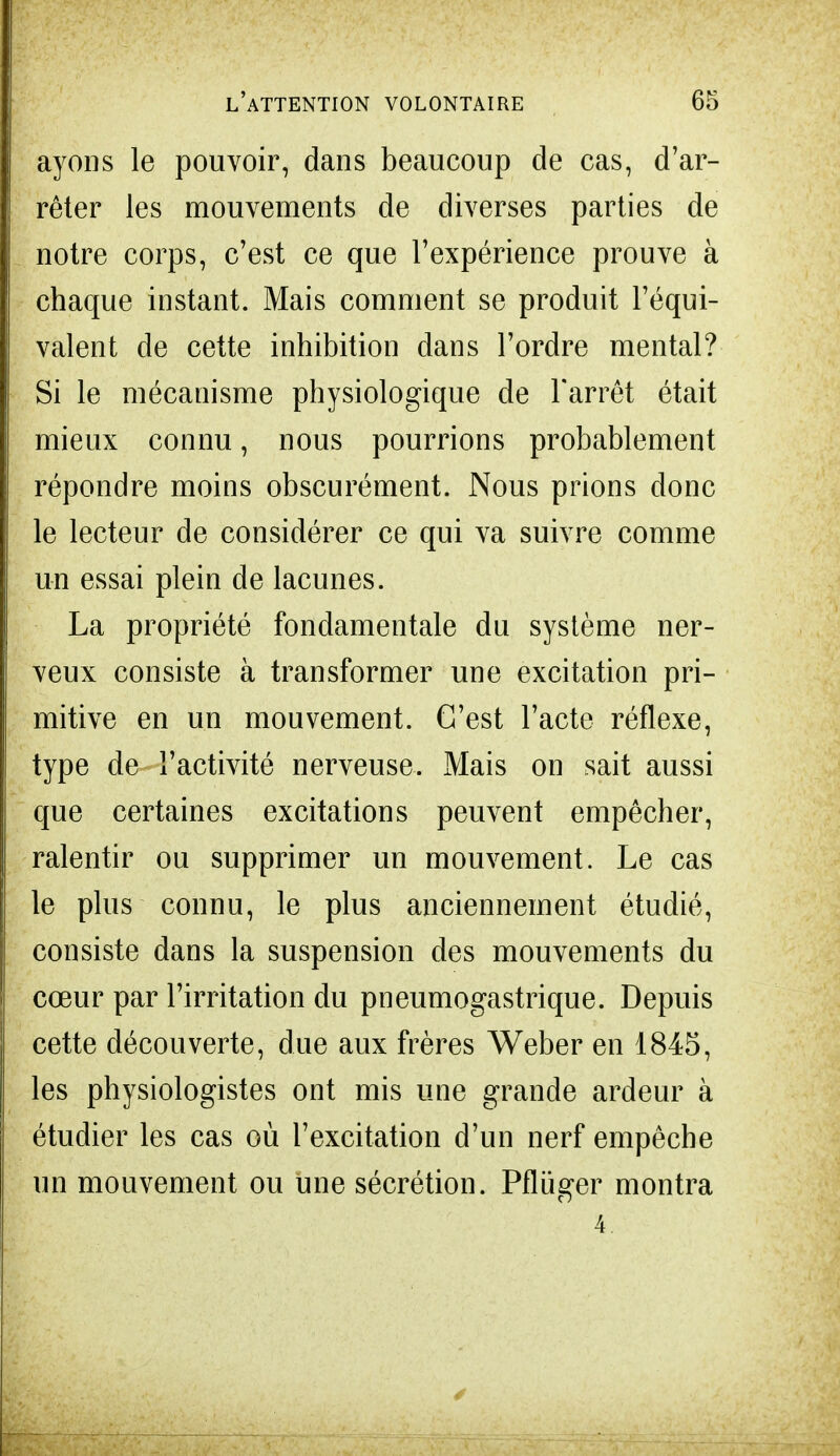 ayons le pouvoir, dans beaucoup de cas, d'ar- rêter les mouvements de diverses parties de notre corps, c'est ce que l'expérience prouve à chaque instant. Mais comment se produit l'équi- valent de cette inhibition dans l'ordre mental? Si le mécanisme physiologique de l'arrêt était mieux connu, nous pourrions probablement répondre moins obscurément. Nous prions donc le lecteur de considérer ce qui va suivre comme un essai plein de lacunes. La propriété fondamentale du système ner- veux consiste à transformer une excitation pri- mitive en un mouvement. C'est l'acte réflexe, type de l'activité nerveuse. Mais on sait aussi que certaines excitations peuvent empêcher, ralentir ou supprimer un mouvement. Le cas le plus connu, le plus anciennement étudié, consiste dans la suspension des mouvements du cœur par l'irritation du pneumogastrique. Depuis cette découverte, due aux frères Weber en 1845, les physiologistes ont mis une grande ardeur à étudier les cas où l'excitation d'un nerf empêche un mouvement ou une sécrétion. Pfluger montra 4.