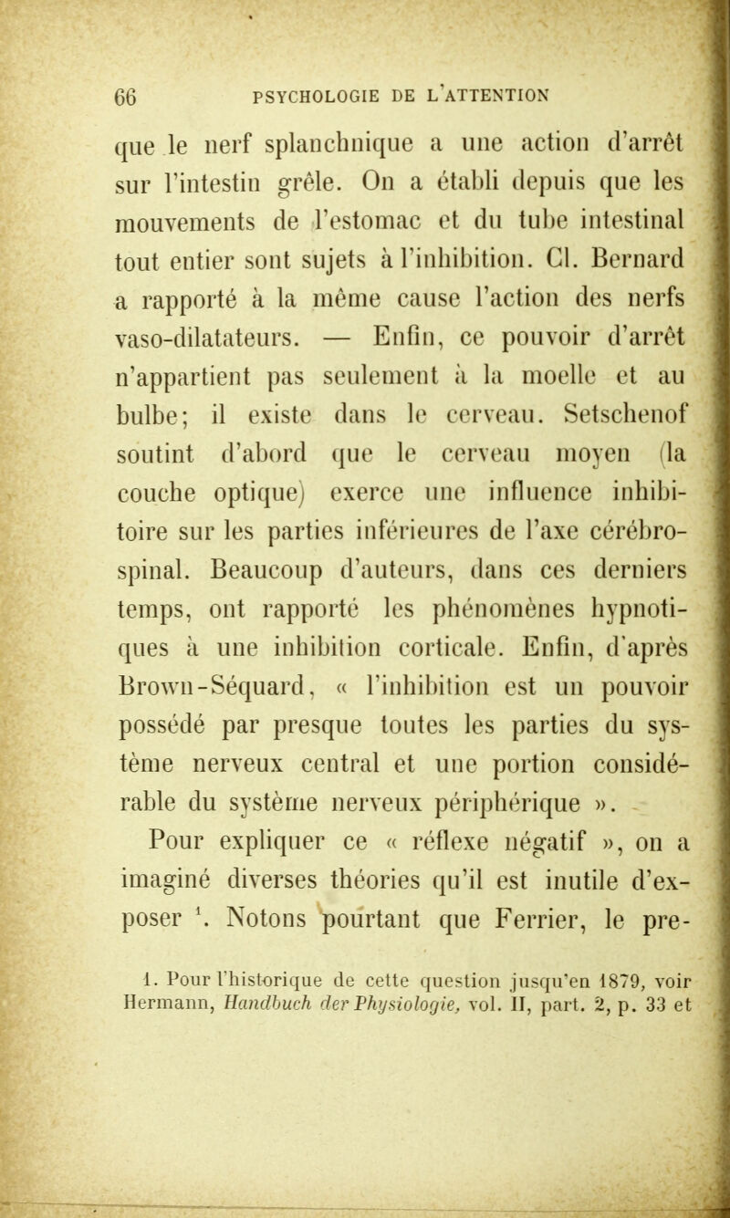 que le nerf splanchnique a une action d'arrêt sur l'intestin grêle. On a établi depuis que les mouvements de l'estomac et du tube intestinal tout entier sont sujets à l'inhibition. Cl. Bernard a rapporté à la même cause l'action des nerfs vaso-dilatateurs. — Enfin, ce pouvoir d'arrêt n'appartient pas seulement à la moelle et au bulbe; il existe dans le cerveau. Setschenof soutint d'abord que le cerveau moyen (la couche optique) exerce une influence inhibi- toire sur les parties inférieures de l'axe cérébro- spinal. Beaucoup d'auteurs, dans ces derniers temps, ont rapporté les phénomènes hypnoti- ques à une inhibition corticale. Enfin, d'après Brown-Séquard. « l'inhibition est un pouvoir possédé par presque toutes les parties du sys- tème nerveux central et une portion considé- rable du système nerveux périphérique ». Pour expliquer ce « réflexe négatif », on a imaginé diverses théories qu'il est inutile d'ex- poser \ Notons pourtant que Ferrier, le pre- I. Pour l'historique de cette question jusqu'en 1879, voir Hermann, Handbuch der Physiologie, vol. II, part. 2, p. 33 et