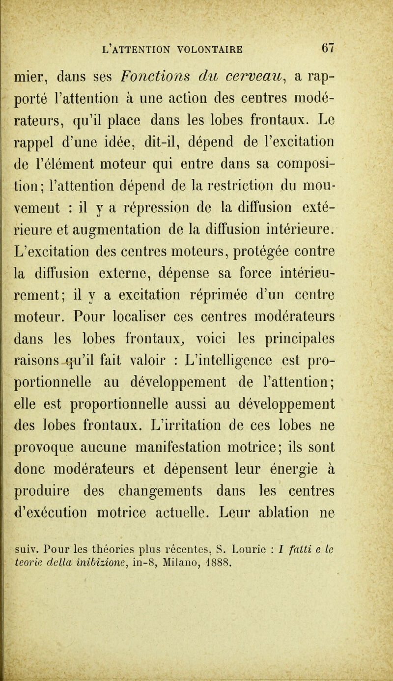 mier, dans ses Fonctions du cerveau, a rap- porté l'attention à une action des centres modé- rateurs, qu'il place dans les lobes frontaux. Le rappel d'une idée, dit-il, dépend de l'excitation de l'élément moteur qui entre dans sa composi- tion; l'attention dépend de la restriction du mou- vement : il y a répression de la diffusion exté- rieure et augmentation de la diffusion intérieure. L'excitation des centres moteurs, protégée contre la diffusion externe, dépense sa force intérieu- rement; il y a excitation réprimée d'un centre moteur. Pour localiser ces centres modérateurs dans les lobes frontaux, voici les principales raisons qu'il fait valoir : L'intelligence est pro- portionnelle au développement de l'attention; elle est proportionnelle aussi au développement des lobes frontaux. L'irritation de ces lobes ne provoque aucune manifestation motrice; ils sont donc modérateurs et dépensent leur énergie à produire des changements dans les centres d'exécution motrice actuelle. Leur ablation ne suiv. Pour les théories plus récentes, S. Lourie : I fatti e le teorie délia inibizione. in-8, Milano, 1888.