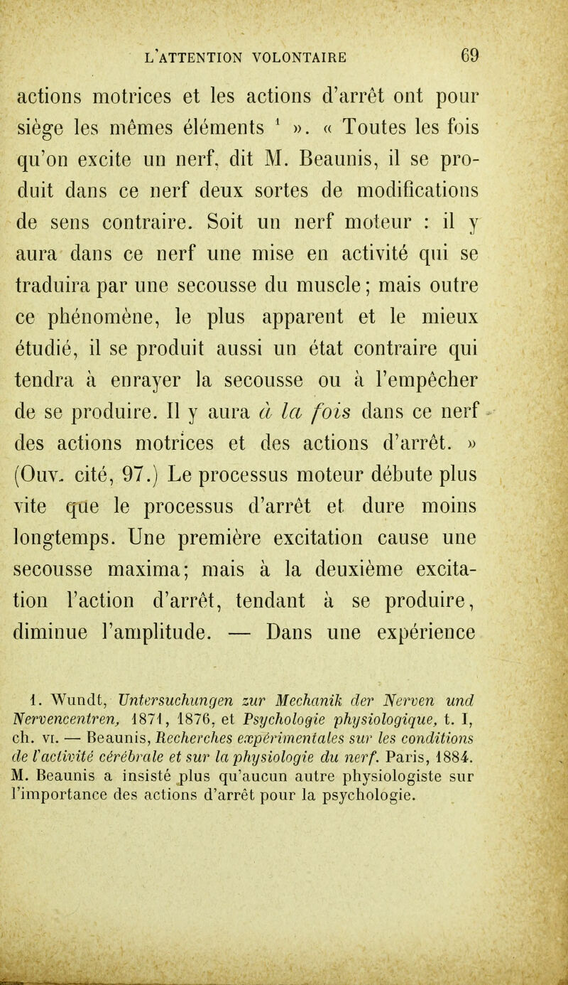 actions motrices et les actions d'arrêt ont pour siège les mêmes éléments 1 ». « Toutes les fois qu'on excite un nerf, dit M. Beaunis, il se pro- duit dans ce nerf deux sortes de modifications de sens contraire. Soit un nerf moteur : il y aura dans ce nerf une mise en activité qui se traduira par une secousse du muscle ; mais outre ce phénomène, le plus apparent et le mieux étudié, il se produit aussi un état contraire qui tendra à enrayer la secousse ou à l'empêcher de se produire. Il y aura à la fois dans ce nerf des actions motrices et des actions d'arrêt. » (Ouv- cité, 97.) Le processas moteur débute plus vite que le processus d'arrêt et dure moins longtemps. Une première excitation cause une secousse maxima; mais à la deuxième excita- tion l'action d'arrêt, tendant à se produire, diminue l'amplitude. — Dans une expérience 1. Wunclt, TJntersuchungen zur Mechanik der Nerven und Nervencentren, 1871, 1876, et Psychologie physiologique, t. I, ch. vr. — Beaunis, Recherches expérimentales sur les conditions de l'activité cérébrale et sur la physiologie du nerf. Paris, 1884. M. Beaunis a insisté plus qu'aucun autre physiologiste sur l'importance des actions d'arrêt pour la psychologie.