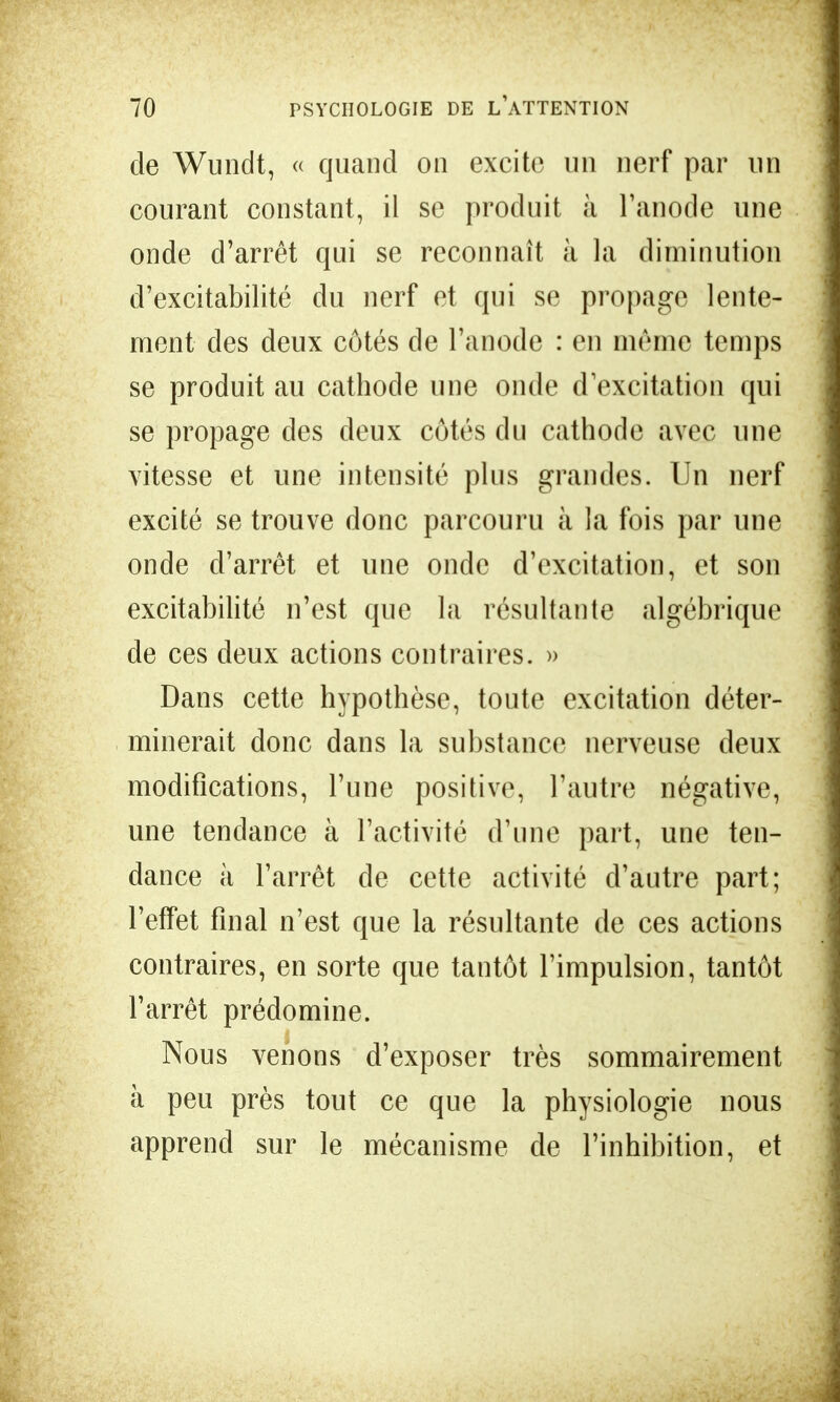 de Wundt, « quand on excite un nerf par un courant constant, il se produit à l'anode une onde d'arrêt qui se reconnaît à la diminution d'excitabilité du nerf et qui se propage lente- ment des deux côtés de l'anode : en même temps se produit au cathode une onde d'excitation qui se propage des deux côtés du cathode avec une vitesse et une intensité plus grandes. Un nerf excité se trouve donc parcouru à la fois par une onde d'arrêt et une onde d'excitation, et son excitabilité n'est que la résultante algébrique de ces deux actions contraires. » Dans cette hypothèse, toute excitation déter- minerait donc dans la substance nerveuse deux modifications, l'une positive, l'autre négative, une tendance à l'activité d'une part, une ten- dance à l'arrêt de cette activité d'autre part; l'effet final n'est que la résultante de ces actions contraires, en sorte que tantôt l'impulsion, tantôt l'arrêt prédomine. Nous venons d'exposer très sommairement à peu près tout ce que la physiologie nous apprend sur le mécanisme de l'inhibition, et