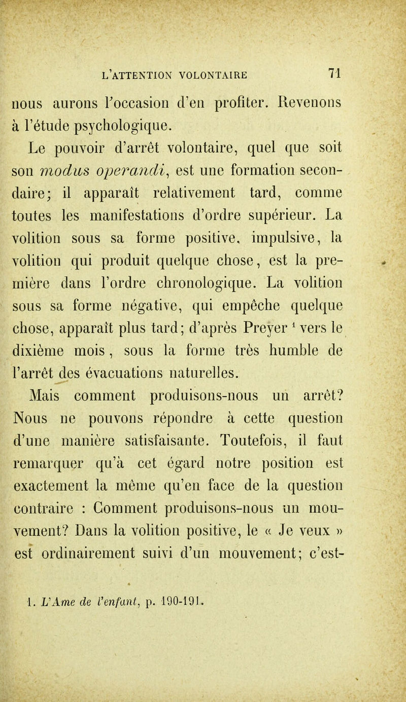 nous aurons Foccasion d'en profiter. Revenons à l'étude psychologique. Le pouvoir d'arrêt volontaire, quel que soit son modus operandi, est une formation secon- daire; il apparaît relativement tard, comme toutes les manifestations d'ordre supérieur. La volition sous sa forme positive, impulsive, la volition qui produit quelque chose, est la pre- mière dans l'ordre chronologique. La volition sous sa forme négative, qui empêche quelque chose, apparaît plus tard; d'après Preyer 1 vers le dixième mois, sous la forme très humble de l'arrêt des évacuations naturelles. Mais comment produisons-nous un arrêt? Nous ne pouvons répondre à cette question d'une manière satisfaisante. Toutefois, il faut remarquer qu'à cet égard notre position est exactement la même qu'en face de la question contraire : Gomment produisons-nous un mou- vement? Dans la volition positive, le « Je veux » est ordinairement suivi d'un mouvement; c'est- 1. L'Ame de l'enfant, p. 190-191.