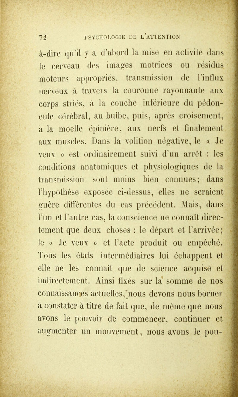 à-dire qu'il y a d'abord la mise en activité dans le cerveau des images motrices ou résidus moteurs appropriés, transmission de l'influx nerveux à travers la couronne rayonnante aux corps striés, à la couche inférieure du pédon- cule cérébral, au bulbe, puis, après croisement, à la moelle épinière, aux nerfs et finalement aux muscles. Dans la volition négative, le oc Je veux )> est ordinairement suivi d'un arrêt : les conditions anatomiques et physiologiques de la transmission sont moins bien connues; dans l'hypothèse exposée ci-dessus, elles ne seraient guère différentes du cas précédent. Mais, dans l'un et l'autre cas, la conscience ne connaît direc- tement que deux choses : le départ et l'arrivée; le « Je veux » et l'acte produit ou empêché. Tous les états intermédiaires lui échappent et elle ne les connaît que de science acquise et indirectement. Ainsi fixés sur la somme de nos connaissances actuelles,rnous devons nous borner à constater à titre de fait que, de môme que nous avons le pouvoir de commencer, continuer et augmenter un mouvement, nous avons le pou-