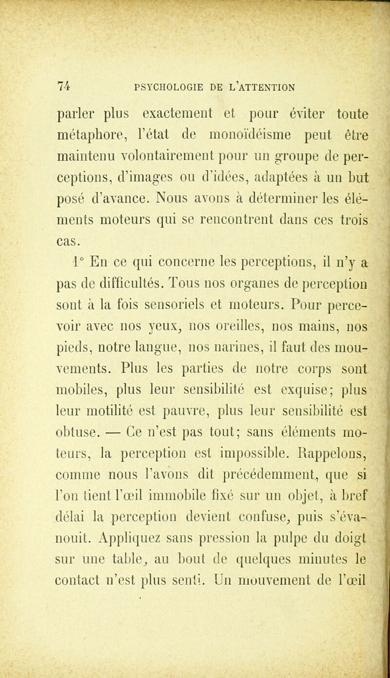 parler plus exactement et pour éviter toute métaphore, l'état de monoïdéisme peut être maintenu volontairement pour un groupe de per- ceptions, d'images ou d'idées, adaptées à un but posé d'avance. Nous avons à déterminer les élé- ments moteurs qui se rencontrent clans ces trois cas. 1° En ce qui concerne les perceptions, il n'y a pas de difficultés. Tous nos organes de perception sont à la fois sensoriels et moteurs. Pour perce- voir avec nos yeux, nos oreilles, nos mains, nos pieds, notre langue, nos narines, il faut des mou- vements. Plus les parties de notre corps sont mobiles, plus leur sensibilité est exquise; plus leur motilité est pauvre, plus leur sensibilité est obtuse. — Ce n'est pas tout; sans éléments mo- teurs, la perception est impossible. Rappelons, comme nous l'avons dit précédemment., que si l'on tient l'œil immobile fixé sur un objet, à bref délai la perception devient confuse, puis s'éva- nouit. Appliquez sans pression la pulpe du doigt sur une table., au bout de quelques minutes le contact n'est plus senti. Un mouvement de l'œil