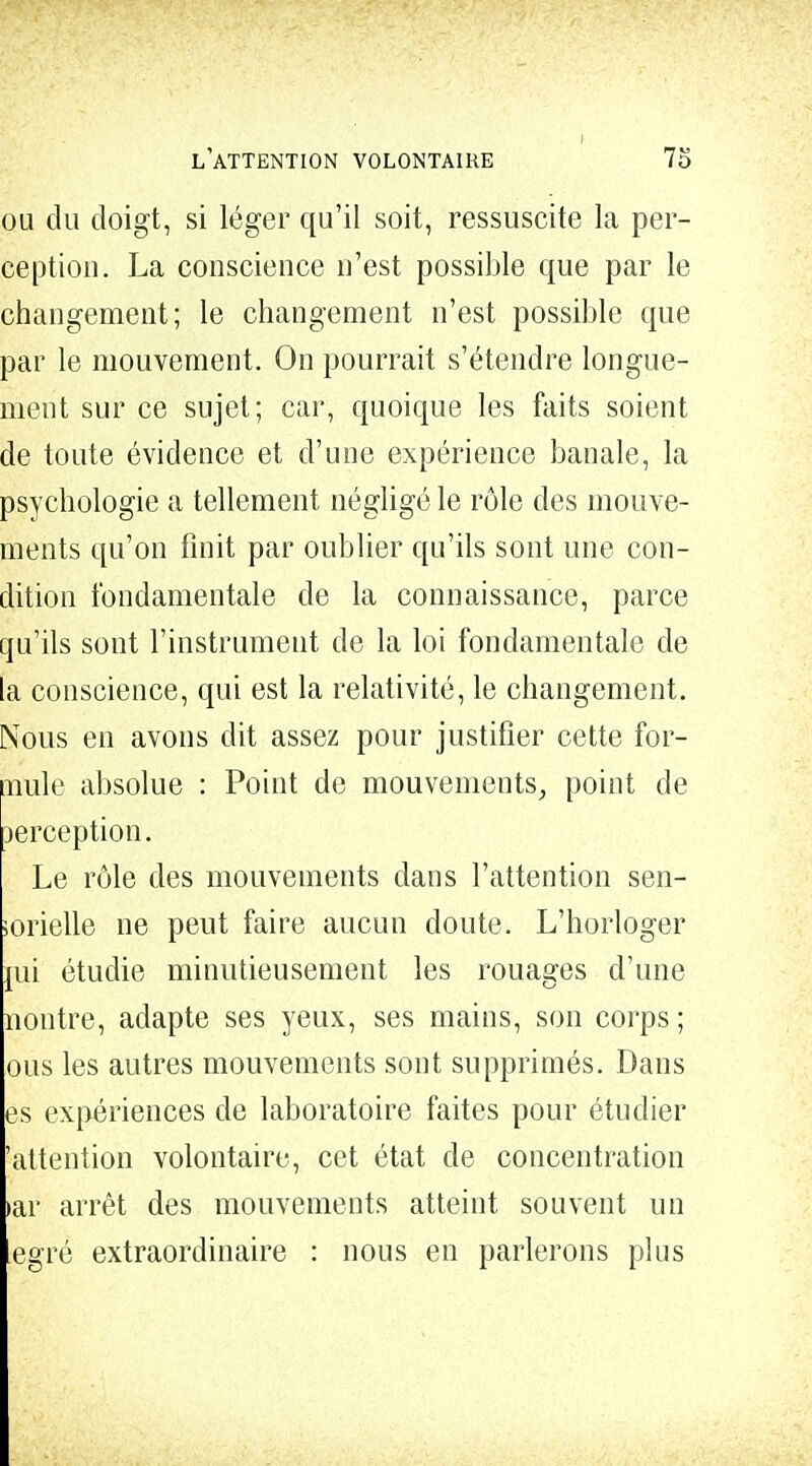 ou du doigt, si léger qu'il soit, ressuscite la per- ception. La conscience n'est possible que par le changement; le changement n'est possible que par le mouvement. On pourrait s'étendre longue- ment sur ce sujet; car, quoique les faits soient de toute évidence et d'une expérience banale, la psychologie a tellement négligé le rôle des mouve- ments qu'on finit par oublier qu'ils sont une con- dition fondamentale de la connaissance, parce qu'ils sont l'instrument de la loi fondamentale de la conscience, qui est la relativité, le changement. Nous en avons dit assez pour justifier cette for- mile absolue : Point de mouvements, point de Derception. Le rôle des mouvements dans l'attention sen- sorielle ne peut faire aucun doute. L'horloger mi étudie minutieusement les rouages d'une nontre, adapte ses yeux, ses mains, son corps ; ous les autres mouvements sont supprimés. Dans es expériences de laboratoire faites pour étudier 'attention volontaire, cet état de concentration >ar arrêt des mouvements atteint souvent un egré extraordinaire : nous en parlerons plus