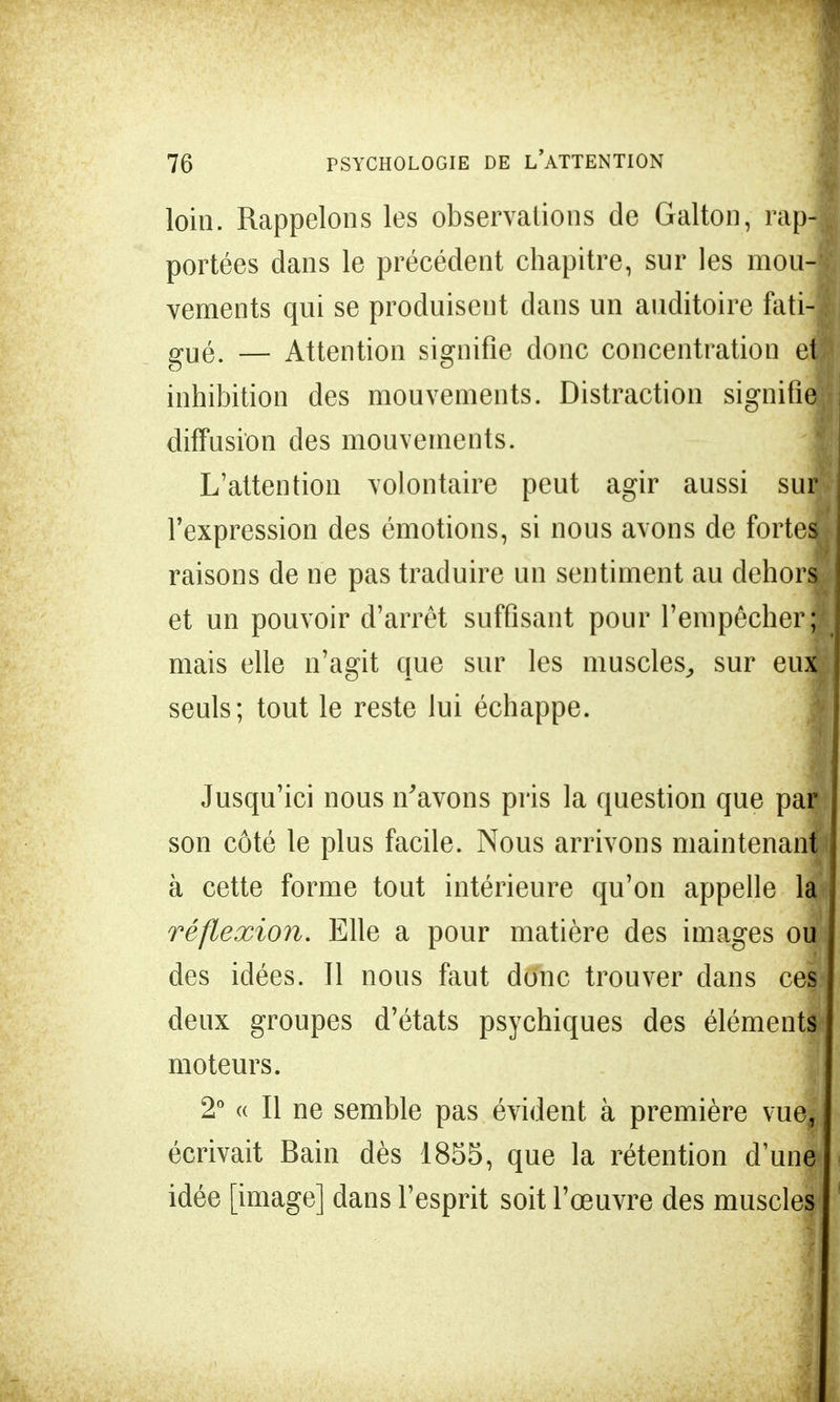 loin. Rappelons les observations de Galton, rap-ï portées dans le précédent chapitre, sur les mou-i vements qui se produisent dans un auditoire fati4 gUé. — Attention signifie donc concentration en inhibition des mouvements. Distraction signifie;; diffusion des mouvements. L'attention volontaire peut agir aussi suil l'expression des émotions, si nous avons de forte* raisons de ne pas traduire un sentiment au dehors et un pouvoir d'arrêt suffisant pour l'empêchera mais elle n'agit que sur les muscles, sur eux seuls; tout le reste lui échappe. Jusqu'ici nous n'avons pris la question que par son côté le plus facile. Nous arrivons maintenant à cette forme tout intérieure qu'on appelle la réflexion. Elle a pour matière des images ou des idées. Il nous faut donc trouver dans ces- deux groupes d'états psychiques des éléments moteurs. 2° « Il ne semble pas évident à première vue, écrivait Bain dès 1855, que la rétention d'un^ idée [image] dans l'esprit soit l'œuvre des muscles