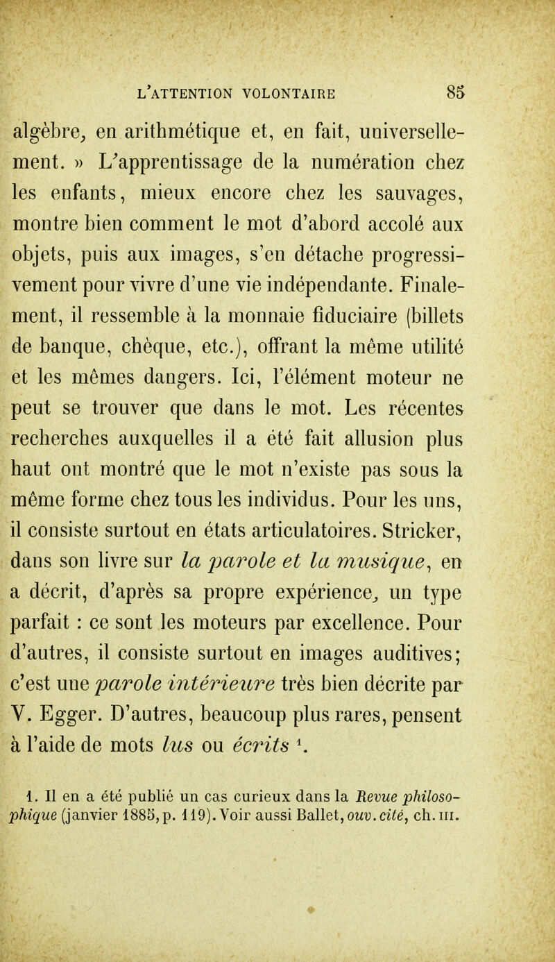 algèbre, en arithmétique et, en fait, universelle- ment. » L'apprentissage de la numération chez les enfants, mieux encore chez les sauvages, montre bien comment le mot d'abord accolé aux objets, puis aux images, s'en détache progressi- vement pour vivre d'une vie indépendante. Finale- ment, il ressemble à la monnaie fiduciaire (billets de banque, chèque, etc.), offrant la même utilité et les mêmes dangers. Ici, l'élément moteur ne peut se trouver que dans le mot. Les récentes recherches auxquelles il a été fait allusion plus haut ont montré que le mot n'existe pas sous la même forme chez tous les individus. Pour les uns, il consiste surtout en états articulatoires. Stricker, dans son livre sur la parole et la musique^ en a décrit, d'après sa propre expérience, un type parfait : ce sont les moteurs par excellence. Pour d'autres, il consiste surtout en images auditives; c'est une parole intérieure très bien décrite par V. Egger. D'autres, beaucoup plus rares, pensent à l'aide de mots lus ou écrits *. 1. Il en a été publié un cas curieux dans la Revue philoso- phique (janvier 1885,p. 119). Voir aussi Ballet, ouv.cité, ch.in.