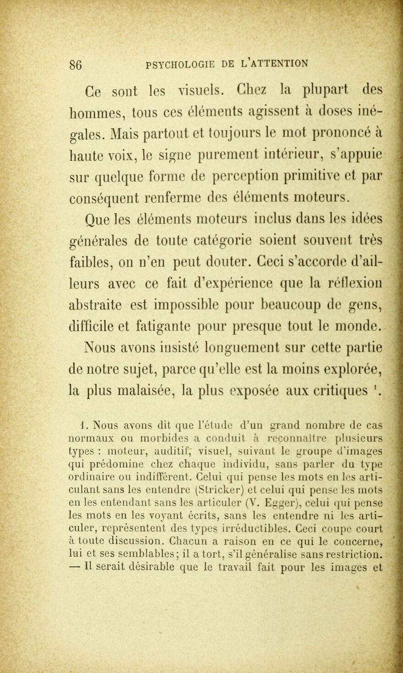 Ce sont les visuels. Chez la plupart des hommes, tous ces éléments agissent à doses iné- gales. Mais partout et toujours le mot prononcé à haute voix, le signe purement intérieur, s'appuie sur quelque forme de perception primitive et par conséquent renferme des éléments moteurs. Que les éléments moteurs inclus clans les idées générales de toute catégorie soient souvent très faibles, on n'en peut douter. Ceci s'accorde d'ail- leurs avec ce fait d'expérience que la réflexion abstraite est impossible pour beaucoup de gens, difficile et fatigante pour presque tout le monde. Nous avons insisté longuement sur cette partie de notre sujet, parce qu'elle est la moins explorée, la plus malaisée, la plus exposée aux critiques \ 1. Nous avons dit que l'étude d'un grand nombre de cas normaux ou morbides a conduit à reconnaître plusieurs types : moteur, auditif, visuel, suivant le groupe d'images qui prédomine chez chaque individu, sans parler du type ordinaire ou indifférent. Celui qui pense les mots en les arti- culant sans les entendre (Stricker) et celui qui pense les mots en les entendant sans les articuler (V. Egger), celui qui pense les mots en les voyant écrits, sans les entendre ni les arti- culer, représentent des types irréductibles. Ceci coupe court à toute discussion. Chacun a raison en ce qui le concerne, lui et ses semblables; il a tort, s'il généralise sans restriction. — Il serait désirable que le travail fait pour les images et