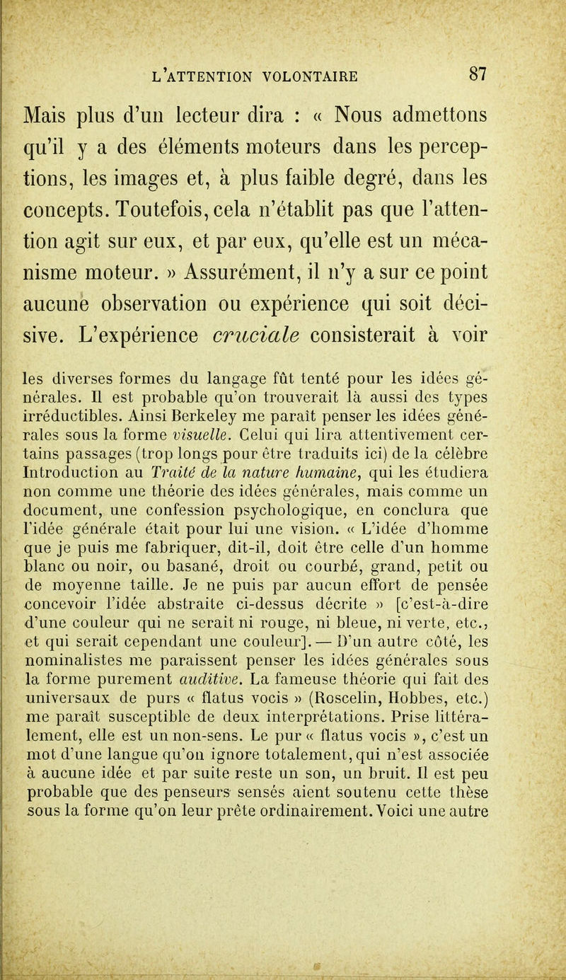 Mais plus d'un lecteur dira : « Nous admettons qu'il y a des éléments moteurs dans les percep- tions, les images et, à plus faible degré, dans les concepts. Toutefois, cela n'établit pas que l'atten- tion agit sur eux, et par eux, qu'elle est un méca- nisme moteur. » Assurément, il n'y a sur ce point aucune observation ou expérience qui soit déci- sive. L'expérience cruciale consisterait à voir les diverses formes du langage fût tenté pour les idées gé- nérales. Il est probable qu'on trouverait là aussi des types irréductibles. Ainsi Berkeley me paraît penser les idées géné- rales sous la forme visuelle. Celui qui lira attentivement cer- tains passages (trop longs pour être traduits ici) de la célèbre Introduction au Traité de la nature humaine, qui les étudiera non comme une théorie des idées générales, mais comme un document, une confession psychologique, en conclura que l'idée générale était pour lui une vision. « L'idée d'homme que je puis me fabriquer, dit-il, doit être celle d'un homme blanc ou noir, ou basané, droit ou courbé, grand, petit ou de moyenne taille. Je ne puis par aucun effort de pensée concevoir l'idée abstraite ci-dessus décrite » [c'est-à-dire d'une couleur qui ne serait ni rouge, ni bleue, ni verte, etc., et qui serait cependant une couleur]. — D'un autre côté, les nominalistes me paraissent penser les idées générales sous la forme purement auditive. La fameuse théorie qui fait des universaux de purs « flatus vocis » (Roscelin, Hobbes, etc.) me paraît susceptible de deux interprétations. Prise littéra- lement, elle est un non-sens. Le pur « flatus vocis », c'est un mot d'une langue qu'on iguore totalement, qui n'est associée à aucune idée et par suite reste un son, un bruit. Il est peu probable que des penseurs sensés aient soutenu cette thèse sous la forme qu'on leur prête ordinairement. Voici une autre