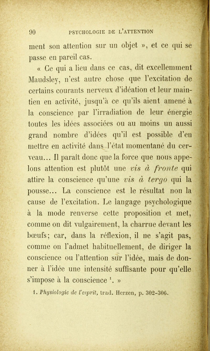 ment son attention sur un objet », et ce qui se passe en pareil cas. « Ce qui a lieu dans ce cas, dit excellemment Maudsley, n'est autre chose que l'excitation de certains courants nerveux d'idéation et leur main- tien en activité, jusqu'à ce qu'ils aient amené à la conscience par l'irradiation de leur énergie toutes les idées associées ou au moins un aussi grand nombre d'idées qu'il est possible d'en mettre en activité dans l'état momentané du cer- veau... Il paraît donc que la force que nous appe- lons attention est plutôt une vis à fronte qui attire la conscience qu'une vis à tergo qui la pousse... La conscience est le résultat non la cause de l'excitation. Le langage psychologique à la mode renverse cette proposition et met, comme on dit vulgairement, la charrue devant les bœufs; car, dans la réflexion, il ne s'agit pas, comme on l'admet habituellement, de diriger la conscience ou l'attention sur l'idée, mais de don- ner à l'idée une intensité suffisante pour qu'elle s'impose à la conscience \ » 1. Physiologie de l'esprit, trad. Herzen, p. 302-306.
