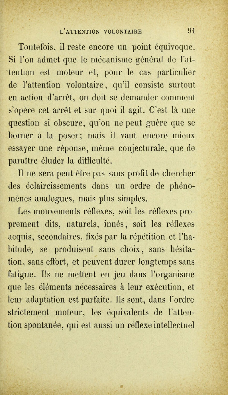 Toutefois, il reste encore un point équivoque. Si l'on admet que le mécanisme général de l'at- tention est moteur et, pour le cas particulier de l'attention volontaire, qu'il consiste surtout en action d'arrêt, on doit se demander comment s'opère cet arrêt et sur quoi il agit. C'est là une question si obscure, qu'on ne peut guère que se borner à la poser; mais il vaut encore mieux essayer une réponse, même conjecturale, que de paraître éluder la difficulté. Il ne sera peut-être pas sans profit de chercher des éclaircissements dans un ordre de phéno- mènes analogues, mais plus simples. Les mouvements réflexes, soit les réflexes pro- prement dits, naturels, innés, soit les réflexes acquis, secondaires, fixés par la répétition et l'ha- bitude, se produisent sans choix, sans hésita- tion, sans effort, et peuvent durer longtemps sans fatigue. Us ne mettent en jeu dans l'organisme que les éléments nécessaires à leur exécution, et leur adaptation est parfaite. Ils sont, dans l'ordre strictement moteur, les équivalents de l'atten- tion spontanée, qui est aussi un réflexe intellectuel