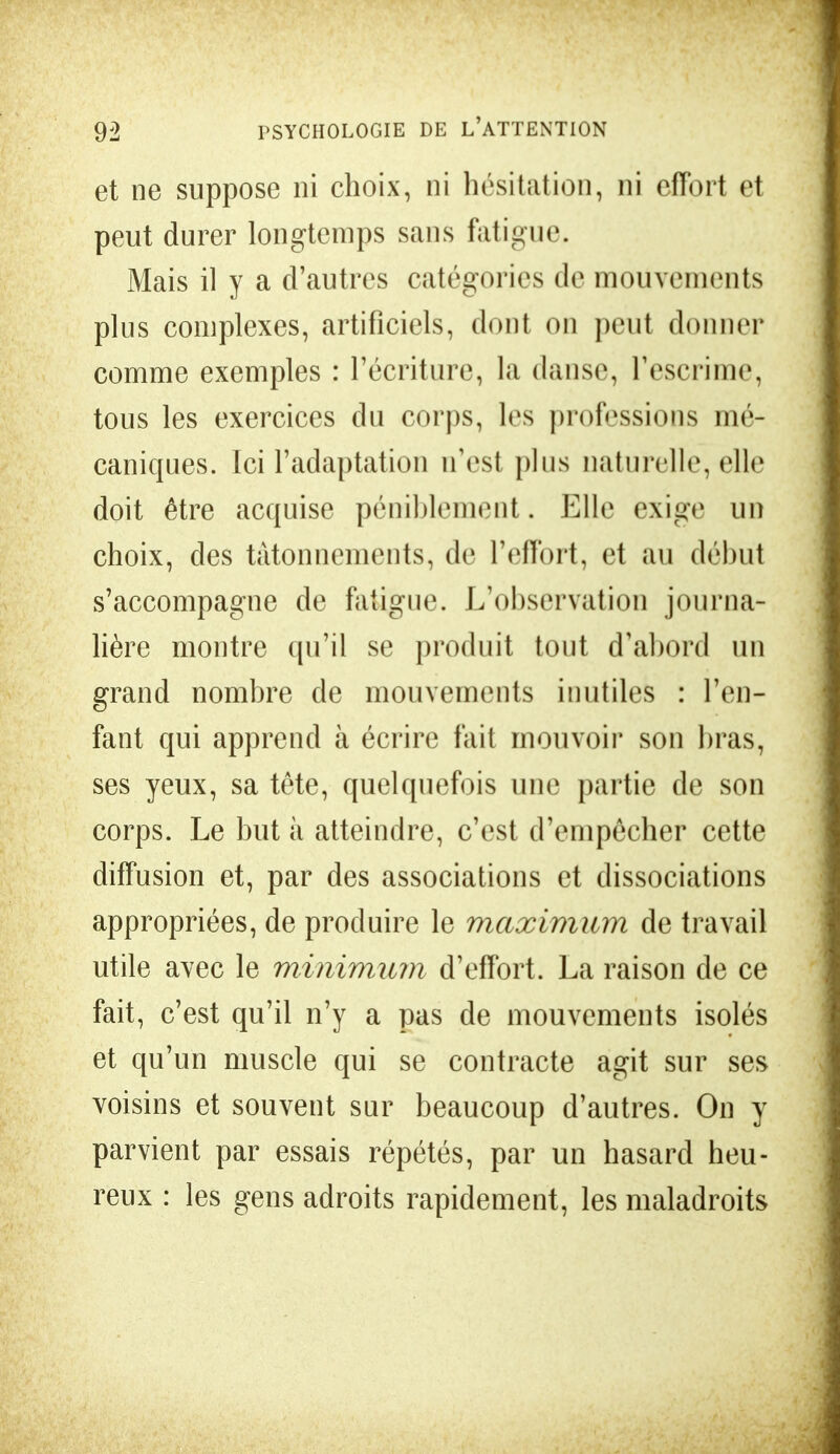 et ne suppose ni choix, ni hésitation, ni effort et peut durer longtemps sans fatigue. Mais il y a d'autres catégories de mouvements plus complexes, artificiels, dont on peut donner comme exemples : l'écriture, la danse, l'escrime, tous les exercices du corps, les professions mé- caniques. Ici l'adaptation n'est plus naturelle, elle doit être acquise péniblement. Elle exige un choix, des tâtonnements, de l'effort, et au début s'accompagne de fatigue. L'observation journa- lière montre qu'il se produit tout d'abord un grand nombre de mouvements inutiles : l'en- fant qui apprend à écrire fait mouvoir son bras, ses yeux, sa tête, quelquefois une partie de son corps. Le but à atteindre, c'est d'empêcher cette diffusion et, par des associations et dissociations appropriées, de produire le maximum de travail utile avec le minimum d'effort. La raison de ce fait, c'est qu'il n'y a pas de mouvements isolés et qu'un muscle qui se contracte agit sur ses voisins et souvent sur beaucoup d'autres. On y parvient par essais répétés, par un hasard heu- reux : les gens adroits rapidement, les maladroits