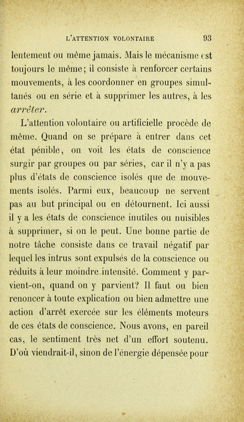 lentement ou môme jamais. Mais le mécanisme est toujours le même; il consiste à renforcer certains mouvements, à les coordonner en groupes simul- tanés ou en série et à supprimer les autres, à les arrêter. L'attention volontaire ou artificielle procède de même. Quand on se prépare à entrer dans cet état pénible, on voit les états de conscience surgir par groupes ou par séries, car il n'y a pas plus d'états de conscience isolés que de mouve- ments isolés. Parmi eux, beaucoup ne servent pas au but principal ou en détournent. Ici aussi il y a les états de conscience inutiles ou nuisibles à supprimer, si on le peut. Une bonne partie de notre tâche consiste dans ce travail négatif par lequel les intrus sont expulsés de la conscience ou réduits à leur moindre intensité. Gomment y par- vient-on, quand on y parvient? Il faut ou bien renoncer à toute explication ou bien admettre une action d'arrêt exercée sur les éléments moteurs de ces états de conscience. Nous avons, en pareil cas, le sentiment très net d'un effort soutenu. D'où viendrait-il, sinon de l'énergie dépensée pour