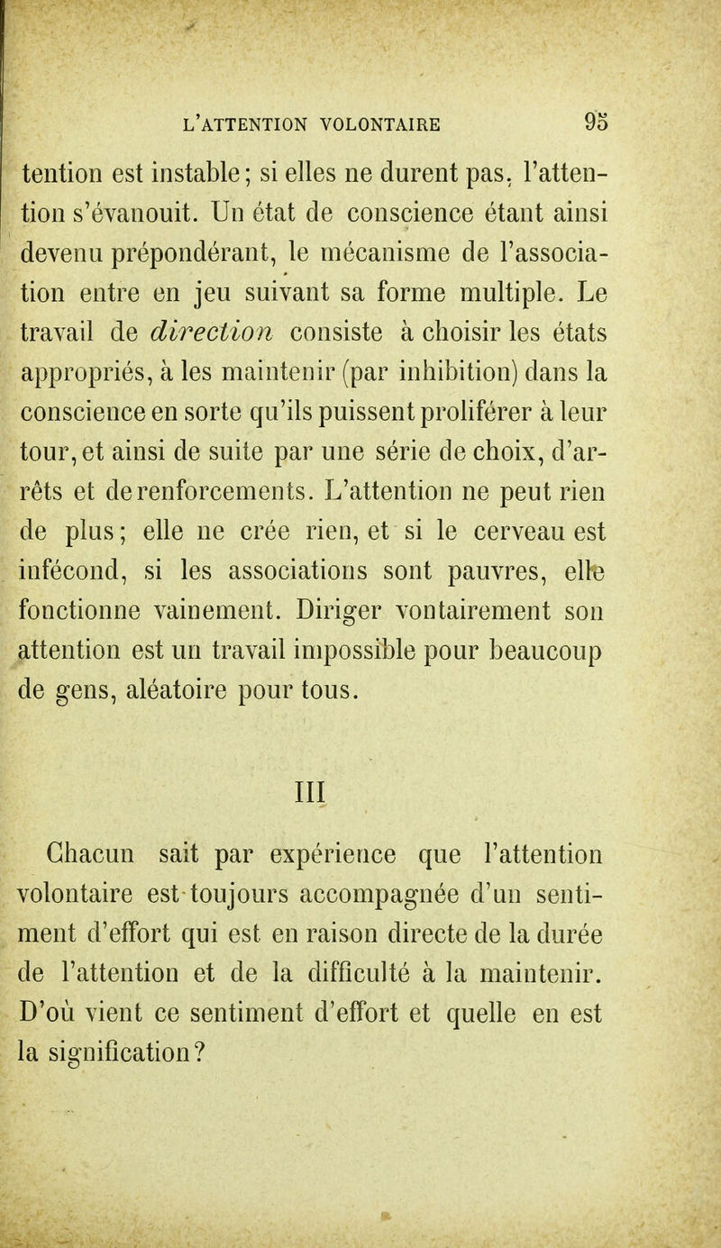 tention est instable; si elles ne durent pas. l'atten- tion s'évanouit. Un état de conscience étant ainsi devenu prépondérant, le mécanisme de l'associa- tion entre en jeu suivant sa forme multiple. Le travail de direction consiste à choisir les états appropriés, à les maintenir (par inhibition) dans la conscience en sorte qu'ils puissent proliférer à leur tour, et ainsi de suite par une série de choix, d'ar- rêts et de renforcements. L'attention ne peut rien de plus; elle ne crée rien, et si le cerveau est infécond, si les associations sont pauvres, elle fonctionne vainement. Diriger vontairement son attention est un travail impossible pour beaucoup de gens, aléatoire pour tous. III Chacun sait par expérience que l'attention volontaire est toujours accompagnée d'un senti- ment d'effort qui est en raison directe de la durée de l'attention et de la difficulté à la maintenir. D'où vient ce sentiment d'effort et quelle en est la signification?