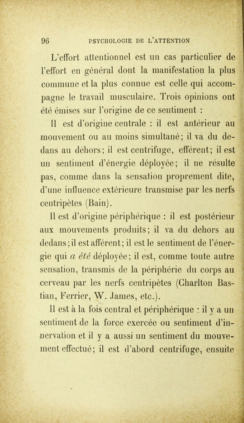L'effort attentionnel est un cas particulier de l'effort en général dont la manifestation la plus commune et la plus connue est celle qui accom- pagne le travail musculaire. Trois opinions ont été émises sur l'origine de ce sentiment : Il est d'origine centrale : il est antérieur au mouvement ou au moins simultané; il va du de- dans au dehors; il est centrifuge, afférent; il est un sentiment d'énergie déployée; il ne résulte pas, comme dans la sensation proprement dite, d'une influence extérieure transmise par les nerfs centripètes (Bain). Il est d'origine périphérique : il est postérieur aux mouvements produits; il va du dehors au dedans ; il est afférent; il est le sentiment de l'éner- gie qui a été déployée; il est, comme toute autre sensation, transmis de la périphérie du corps au cerveau par les nerfs centripètes (Gharlton Bas- tian, Ferrier, W. James, etc.). Il est à la fois central et périphérique : il y a un sentiment de la force exercée ou sentiment d'in- nervation et il y a aussi un sentiment du mouve- ment effectué; il est d'ahord centrifuge, ensuite