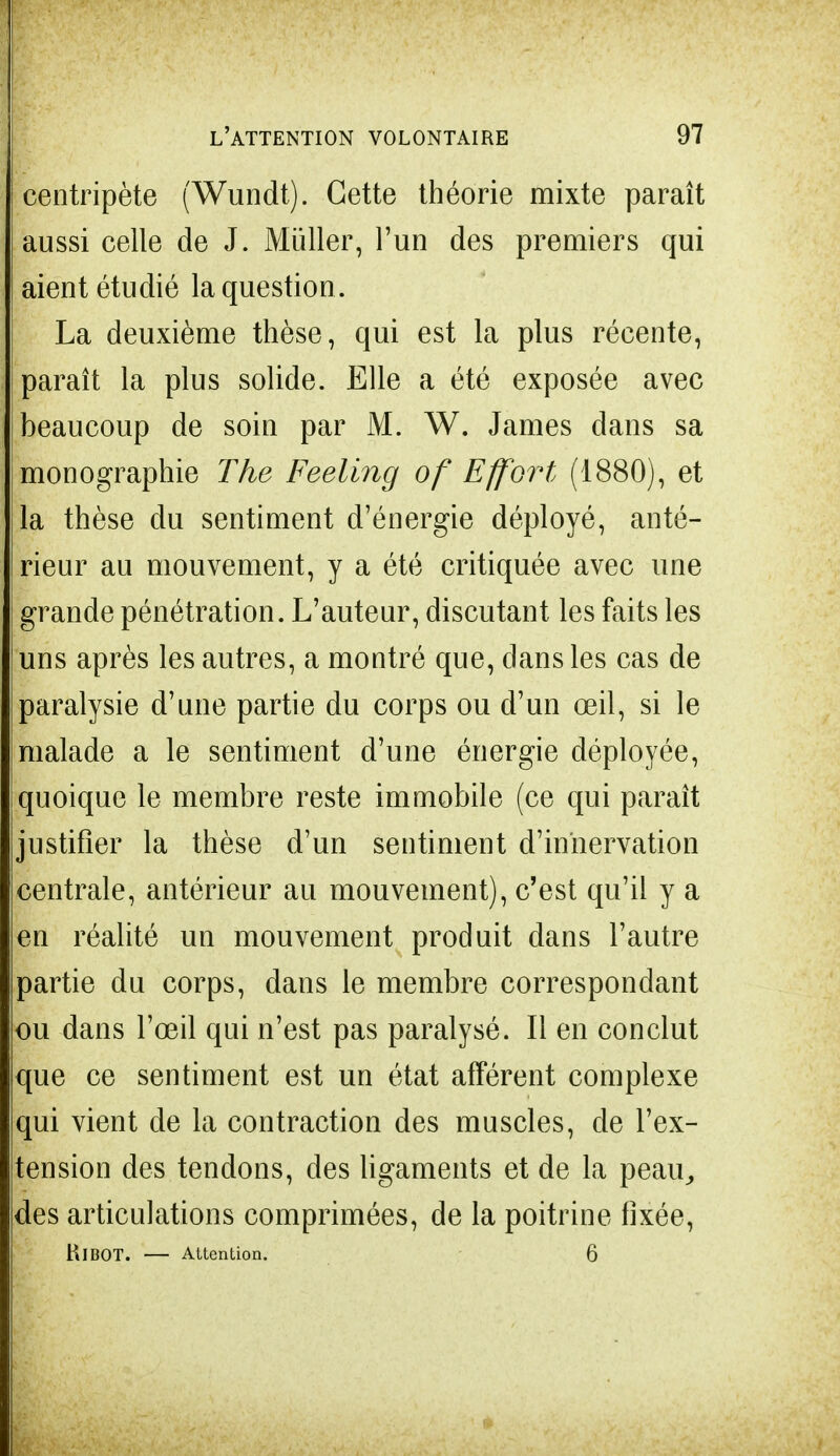centripète (Wundt). Cette théorie mixte paraît aussi celle de J. Mùller, l'un des premiers qui aient étudié la question . La deuxième thèse, qui est la plus récente, | paraît la plus solide. Elle a été exposée avec beaucoup de soin par M. W. James dans sa monographie The Feeling of Effort (1880), et la thèse du sentiment d'énergie déployé, anté- rieur au mouvement, y a été critiquée avec une grande pénétration. L'auteur, discutant les faits les uns après les autres, a montré que, dans les cas de paralysie d'une partie du corps ou d'un œil, si le malade a le sentiment d'une énergie déployée, quoique le membre reste immobile (ce qui paraît justifier la thèse d'un sentiment d'innervation centrale, antérieur au mouvement), c'est qu'il y a en réalité un mouvement produit dans l'autre partie du corps, dans le membre correspondant ou dans l'œil qui n'est pas paralysé. Il en conclut que ce sentiment est un état afférent complexe qui vient de la contraction des muscles, de l'ex- tension des tendons, des ligaments et de la peau, des articulations comprimées, de la poitrine fixée, RlBOT. — Attention. 6