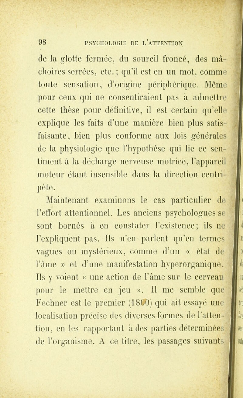 de la glotte fermée, du sourcil froncé, des mâ- choires serrées, etc. ; qu'il est en un mot, comme toute sensation, d'origine périphérique. Mêm< pour ceux qui ne consentiraient pas h admettre cette thèse pour définitive, il est certain qu'elle explique les faits d'une manière bien plus satis- faisante, bien plus conforme aux lois générales de la physiologie que l'hypothèse qui lie ce sen- timent à la décharge nerveuse motrice, l'appareil moteur étant insensible dans la direction centri- pète. Maintenant examinons le cas particulier de Teffort attentionnel. Les anciens psychologues se sont bornés à en constater l'existence; ils ne l'expliquent pas. Ils n'en parlent qu'en termes vagues ou mystérieux, comme d'un « état d< l'âme » et d'une manifestation hyperorganique. Ils y voient « une action de l'âme sur le cerveau pour le mettre en jeu ». Il me semble que Fechner est le premier (18C0) qui ait essayé un< localisation précise des diverses formes de l'atten- tion, en les rapportant à des parties déterminée de l'organisme. A ce titre, les passages suivants