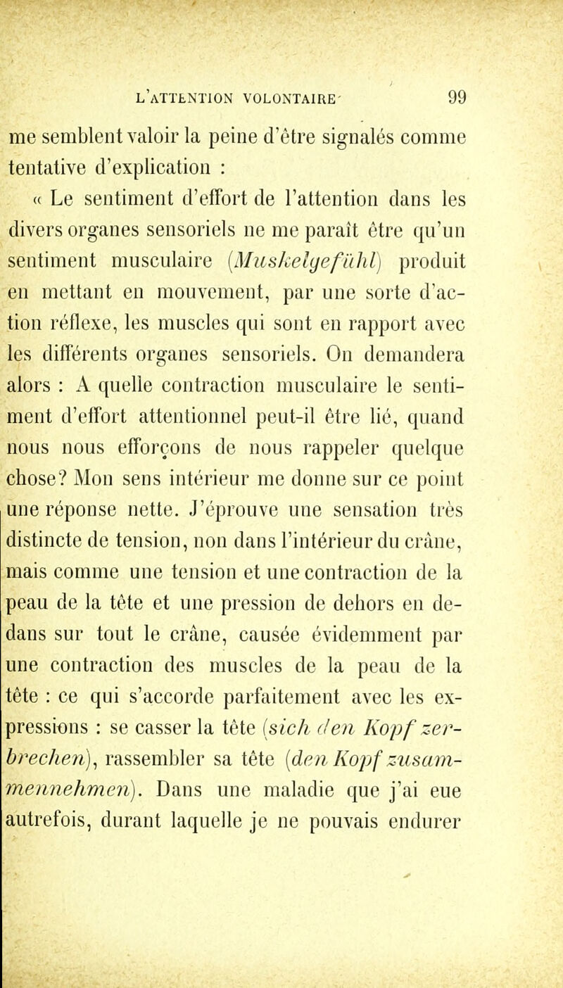 me semblent valoir la peine d'être signalés comme tentative d'explication : « Le sentiment d'effort de l'attention dans les divers organes sensoriels ne me paraît être qu'un sentiment musculaire (Muskelgefûhl) produit en mettant en mouvement, par une sorte d'ac- tion réflexe, les muscles qui sont en rapport avec les différents organes sensoriels. On demandera alors : A quelle contraction musculaire le senti- ment d'effort attentionnel peut-il être lié, quand nous nous efforçons de nous rappeler quelque chose? Mon sens intérieur me donne sur ce point une réponse nette. J'éprouve une sensation très distincte de tension, non dans l'intérieur du crâne, mais comme une tension et une contraction de la peau de la tête et une pression de dehors en de- dans sur tout le crâne, causée évidemment par une contraction des muscles de la peau de la tête : ce qui s'accorde parfaitement avec les ex- pressions : se casser la tête (sich den Kopfzer- brechen), rassembler sa tête (de?i Kopf zusam- mennehmen). Dans une maladie que j'ai eue autrefois, durant laquelle je ne pouvais endurer